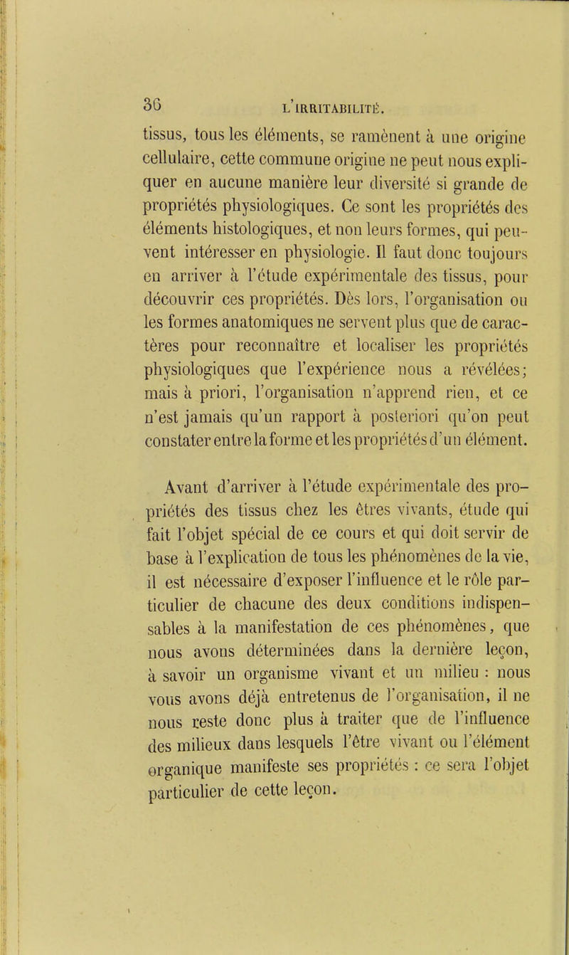 tissus, tous les éléments, se ramènent à une origine cellulaire, cette commune origine ne peut nous expli- quer en aucune manière leur diversité si grande de propriétés physiologiques. Ce sont les propriétés des éléments histologiques, et non leurs formes, qui peu- vent intéresser en physiologie. Il faut donc toujours en arriver à l'étude expérimentale des tissus, pour découvrir ces propriétés. Dès lors, l'organisation ou les formes anatomiques ne servent plus que de carac- tères pour reconnaître et localiser les propriétés physiologiques que l'expérience nous a révélées; mais à priori, l'organisation n'apprend rien, et ce n'est jamais qu'un rapport à posteriori qu'on peut constater entre la forme et les propriétés d'un élément. Avant d'arriver à l'étude expérimentale des pro- priétés des tissus chez les êtres vivants, étude qui fait l'objet spécial de ce cours et qui doit servir de base à l'exphcation de tous les phénomènes de la vie, il est nécessaire d'exposer l'influence et le rôle par- ticulier de chacune des deux conditions indispen- sables à la manifestation de ces phénomènes, que nous avons déterminées dans la dernière leçon, à savoir un organisme vivant et un milieu : nous vous avons déjà entretenus de l'organisation, il ne nous reste donc plus à traiter que de l'influence des milieux dans lesquels l'être vivant ou l'élément organique manifeste ses propriétés : ce sera l'objet particulier de cette leçon.