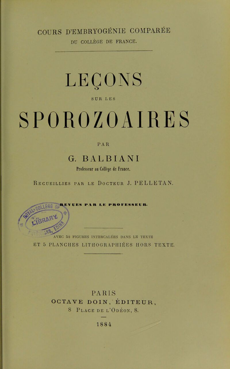 COURS D’EMBRYOGÉNIE COMPARÉE DU COLLÈGE DE FRANCE. LEÇONS SUR LES PAR G. BALBIANI Professeur au Collège de France. Recueillies par le Docteur J. PELLETAN. AVEC 52 FIGURES INTERCALÉES DANS LE TEXTE ET 5 PLANCHES LITHOGRAPHIÉES HORS TEXTE. PARIS OCTAVE DOIN, ÉDITEUR, B Place de l’Odéon, 8. 1884