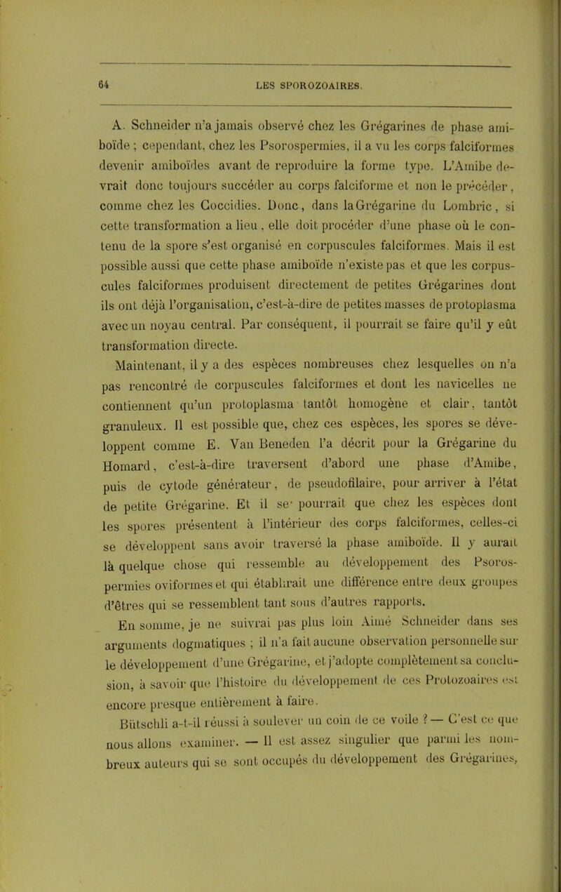 A. Schneider ira jamais observé chez les Grégarines de phase ami- boïde ; cependant, chez les Psorospermies, il a vu les corps falciformes devenir amiboïdes avant de reproduire la forme type. L’Amibe de- vrait donc toujours succéder au corps falciforme et non le précéder, comme chez les Goccidies. Donc, dans laGrégarine du Lombric, si cette transformation a lieu . elle doit procéder d’une phase où le con- tenu de la spore s’est organisé en corpuscules falciformes. Mais il est possible aussi que cette phase amiboïde n’existe pas et que les corpus- cules falciformes produisent directement de petites Grégarines dont ils ont déjà l’organisation, c’est-à-dire de petites masses de protopiasma avec un noyau central. Par conséquent, il pourrait se faire qu’il y eût transformation directe. Maintenant, il y a des espèces nombreuses chez lesquelles on n’a pas rencontré de corpuscules falciformes et dont les navicelles ne contiennent qu’un protoplasma tantôt homogène et clair, tantôt granuleux. Il est possible que, chez ces espèces, les spores se déve- loppent comme E. Van Beneden l’a décrit pour la Grégarine du Homard, c’est-à-dire traversent d’abord une phase d’Amibe, puis de cytode générateur, de pseudofilaire, pour arriver à l’état de petite Gregarine. Et il se* pourrait que chez les especes dont les spores présentent à L’intérieur des corps falciformes, celles-ci se développent sans avoir traversé la phase amiboïde. Il y aurait là quelque chose qui ressemble au développement des Psoros- permies oviformeset qui établirait une différence entie deux groupes d’êtres qui se ressemblent tant sous d autres rapports. En somme, je ne suivrai pas plus loin Aime Schneider dans ses arguments dogmatiques ; il n’a fait aucune observation personnelle sur le développement d’une Grégarine, et j adopte complètement sa conclu- sion, à savoir que l’histoire du développement de ces Protozoaires est encore presque entièrement à taire. Biïtschli a-t-il réussi à soulever un coin de ce voile ?— G est ce que nous allons examiner. — 11 est assez singulier que parmi les nom- breux auteurs qui se sont occupés du développement des Grégarines,