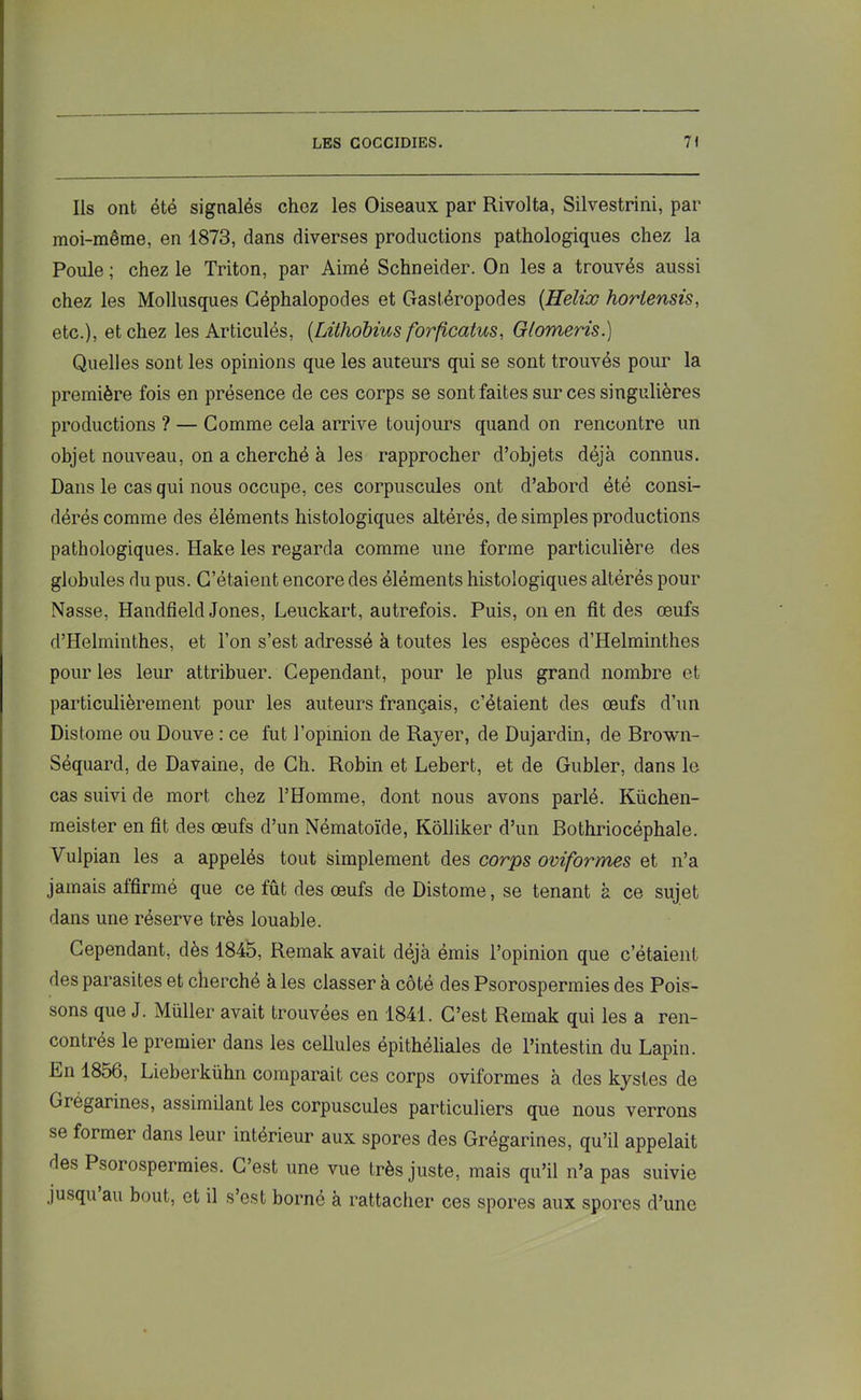 Ils ont été signalés chez les Oiseaux par Rivolta, Silvestrini, par moi-même, en 1873, dans diverses productions pathologiques chez la Poule ; chez le Triton, par Aimé Schneider. On les a trouvés aussi chez les Mollusques Céphalopodes et Gastéropodes {Hélix horlensis, etc.), et chez les Articulés, {Lithobius forficatus, Glomeris.) Quelles sont les opinions que les auteurs qui se sont trouvés pour la première fois en présence de ces corps se sont faites sur ces singulières productions ? — Comme cela arrive toujours quand on rencontre un objet nouveau, on a cherché à les rapprocher d’objets déjà connus. Dans le cas qui nous occupe, ces corpuscules ont d’abord été consi- dérés comme des éléments histologiques altérés, de simples productions pathologiques. Hake les regarda comme une forme particulière des globules du pus. C’étaient encore des éléments histologiques altérés pour Nasse, Handfield Jones, Leuckart, autrefois. Puis, on en fît des œufs d’Helminthes, et l’on s’est adressé à toutes les espèces d’Helminthes pour les leur attribuer. Cependant, pour le plus grand nombre et particulièrement pour les auteurs français, c’étaient des œufs d’un Distome ou Douve : ce fut l’opinion de Rayer, de Dujardin, de Brown- Séquard, de Davaine, de Ch. Robin et Lebert, et de Gubler, dans le cas suivi de mort chez l’Homme, dont nous avons parlé. Küchen- meister en fît des œufs d’un Nématoïde, Kôlliker d’un Bothriocéphale. Vulpian les a appelés tout simplement des corps ovif'ormes et n’a jamais affirmé que ce fût des œufs de Distome, se tenant à ce sujet dans une réserve très louable. Cependant, dès 1845, Remak avait déjà émis l’opinion que c’étaient des parasites et cherché à les classer à côté des Psorospermies des Pois- sons que J. Müller avait trouvées en 1841. C’est Remak qui les a ren- contrés le premier dans les cellules épithéliales de l’intestin du Lapin. Ln 18o6, Lieberkühn comparait ces corps oviformes à des kystes de Gregarines, assimilant les corpuscules particuliers que nous verrons se former dans leur intérieur aux spores des Grégarines, qu’il appelait des Psorospermies. C’est une vue très juste, mais qu’il n’a pas suivie jusqu au bout, et il s’est borné à rattacher ces spores aux spores d’une