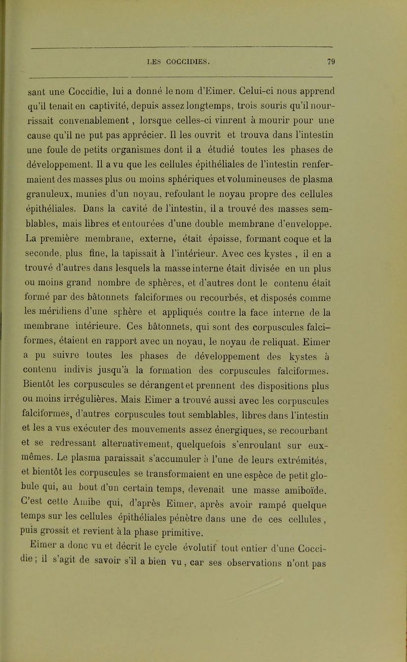sant une Goccidie, lui a donné le nom d’Eimer. Celui-ci nous apprend qu’il tenait en captivité, depuis assez longtemps, trois souris qu’il nour- rissait convenablement , lorsque celles-ci vinrent à mourir pour une cause qu’il ne put pas apprécier. Il les ouvrit et trouva dans l’intestin une foule de petits organismes dont il a étudié toutes les phases de développement. Il a vu que les cellules épithéliales de l’intestin renfer- maient des masses plus ou moins sphériques et volumineuses de plasma granuleux, munies d’un noyau, refoulant le noyau propre des cellules épithéliales. Dans la cavité de l’intestin, il a trouvé des masses sem- blables, mais libres et entourées d’une double membrane d’enveloppe. La première membrane, externe, était épaisse, formant coque et la seconde, plus fine, la tapissait à l’intérieur. Avec ces kystes , il en a trouvé d’autres dans lesquels la masse interne était divisée en un plus ou moins grand nombre de sphères, et d’autres dont le contenu était formé par des bâtonnets falciforines ou recourbés, et disposés comme les méridiens d’une sphère et appliqués contre la face interne de la membrane intérieure. Ces bâtonnets, qui sont des corpuscules falci- formes, étaient en rapport avec un noyau, le noyau de reliquat. Eimer a pu suivre toutes les phases de développement des kystes à contenu indivis jusqu’à la formation des corpuscules falciforines. Bientôt les corpuscules se dérangent et prennent des dispositions plus ou moins irrégulières. Mais Eimer a trouvé aussi avec les corpuscules falciforines, d’autres corpuscules tout semblables, libres dans l’intestin et les a vus exécuter des mouvements assez énergiques, se recourbant et se redressant alternativement, quelquefois s’enroulant sur eux- mêmes. Le plasma paraissait s’accumuler à l’une de leurs extrémités, et bientôt les corpuscules se transformaient en une espèce de petit glo- bule qui, au bout dun certain temps, devenait une masse amiboïde. C est cette Amibe qui, d’après Eimer, après avoir rampé quelque temps sur les cellules épithéliales pénètre dans une de ces cellules , puis grossit et revient à la phase primitive. Eimer a donc vu et décrit le cycle évolutif tout entier d’une Cocci- die, il s agit de savoir s'il a bien vu, car ses observations n’ont pas