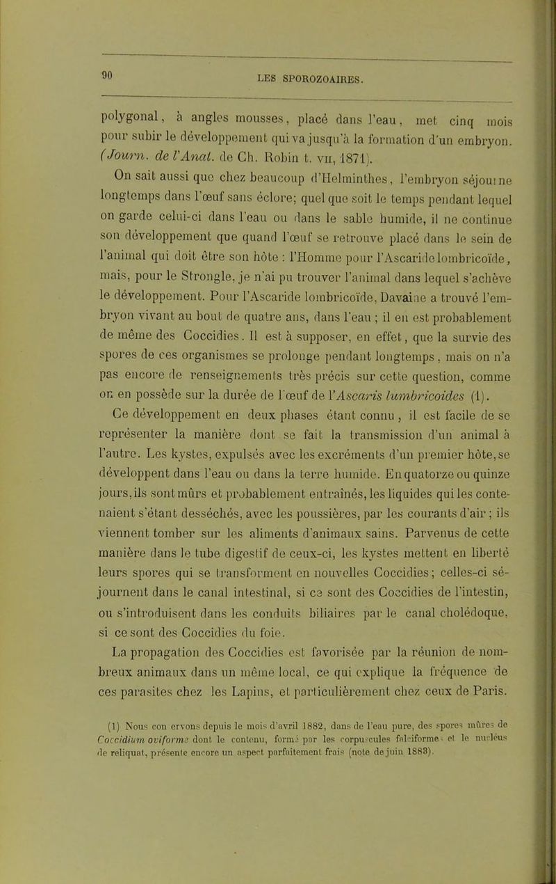 polygonal, à angles mousses, placé dans l’eau, met cinq mois pour subir le développement qui va jusqu’à la formation d'un embryon. (Journ. de VAnat. de Ch. Robin t. vii, 1871). On sait aussi que chez beaucoup d’Helminthes, l’embryon séjourne longtemps dans l’œuf sans éclore; quel que soit le temps pendant lequel on garde celui-ci dans l’eau ou dans le sable humide, il ne continue son développement que quand l’œuf se retrouve placé dans le sein de 1 animal qui doit être son hôte : l’Homme pour l’Ascaride lombricoïde, mais, pour le Strongle, je n’ai pu trouver l’animal dans lequel s’achève le développement. Pour l’Ascaride lombricoïde, Davaiae a trouvé l’em- bryon vivant au bout de quatre ans, dans l’eau ; il en est probablement de même des Coccidies. Il est à supposer, en effet, que la survie des spores de ces organismes se prolonge pendant longtemps, mais on n’a pas encore de renseignements très précis sur cette question, comme on en possède sur la durée de l’œuf de Y Ascaris lumbricoides (1). Ce développement en deux phases étant connu , il est facile de se représenter la manière dont se fait la transmission d’un animal à l’autre. Les kystes, expulsés avec les excréments d’un premier hôte,se développent dans l’eau ou dans la terre humide. En quatorze ou quinze jours, ils sont mûrs et probablement entraînés, les liquides qui les conte- naient s’étant desséchés, avec les poussières, par les courants d’air ; ils viennent tomber sur les aliments d’animaux sains. Parvenus de cette manière dans le tube digestif de ceux-ci, les kystes mettent en liberté leurs spores qui se transforment en nouvelles Coccidies; celles-ci sé- journent dans le canal intestinal, si ce sont des Coccidies de l’intestin, ou s’introduisent dans les conduits biliaires par le canal cholédoque, si ce sont des Coccidies du foie. La propagation des Coccidies est favorisée par la réunion de nom- breux animaux dans un même local, ce qui explique la fréquence de ces parasites chez les Lapins, et particulièrement chez ceux de Paris. (1) Nous con ervons depuis le mois d’avril 1882, dans de l’eau pure, des spores mûres de Coccidium oviforme dont le contenu, formé par les corpuscules falciforme • el le nucléus de reliquat, présente encore un aspect parfaitement frais (note dejuin 1883).