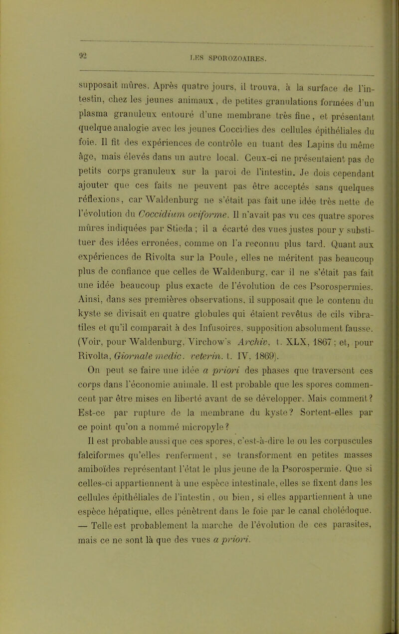 supposait mûres. Après quatre jours, il trouva, à la surface de l'in- testin, chez les jeunes animaux, de petites granulations formées d’un plasma granuleux entouré d’une membrane très fine, et présentant quelque analogie avec les jeunes Coccidies des cellules épithéliales du foie. 11 fit des expériences de contrôle en tuant des Lapins du même âge, mais élevés dans un autre local. Ceux-ci ne présentaient pas de petits corps granuleux sur la paroi de l’intestin. Je dois cependant ajouter que ces faits ne peuvent pas être acceptés sans quelques réflexions, car Waldenburg 11e s’était pas fait une idée très nette de l'évolution du Coccidium oviforme. Il n’avait pas vu ces quatre spores mûres indiquées par Stieda ; il a écarté des vues justes pour y substi- tuer des idées erronées, comme on La reconnu plus tard. Quant aux expériences de Rivolta sur la Poule, elles ne méritent pas beaucoup plus de confiance que celles de Waldenburg, car il ne s’était pas fait une idée beaucoup plus exacte de l’évolution de ces Psorospennies. Ainsi, dans ses premières observations, il supposait que le contenu du kyste se divisait en quatre globules qui étaient revêtus de cils vibra- tiles et qu’il comparait à des Infusoires, supposition absolument fausse. (Voir, pour Waldenburg, Virchow's Archiv, t. XLX, 1867 ; et, pour Rivolta, Giornale medic. reterin. t. IV. 1869). On peut se faire nue idée a priori des phases que traversent ces corps dans l’économie animale. 11 est probable que les spores commen- cent par être mises en liberté avant de se développer. Mais comment? Est-ce par rupture de la membrane du kyste? Sortent-elles par ce point qu’011 a nommé micropyle? Il est probable aussi que ces spores, c’est-à-dire le ou les corpuscules falciformes qu’elles renferment, se transforment en petites masses amiboïdes représentant l’état le plus jeune de la Psorospermie. Que si celles-ci appartiennent à une espèce intestinale, elles se fixent dans les cellules épithéliales de l’intestin. ou bien, si elles appartiennent à une espèce hépatique, elles pénètrent dans le foie par le canal cholédoque. — Telle est probablement la marche de l’évolution de ces parasites, mais ce ne sont là que des vues a priori.