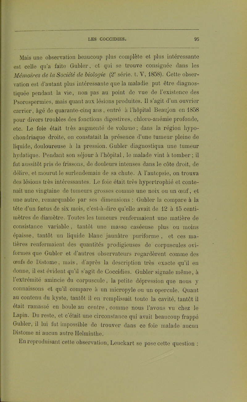 Mais une observation beaucoup plus complète et plus intéressante est celle qu’a faite Gubler, et qui se trouve consignée dans les Mémoires, de la Société de biologie (2e série, t. V, 1858). Cette obser- vation est d'autant plus intéressante que la maladie put être diagnos- tiquée pendant la vie, non pas au point de vue de l’existence des Psorospermies, mais quant aux lésions produites. Il s’agit d’un ouvrier carrier, âgé de quarante-cinq ans , entré à l’hôpital Beaujon en 1858 pour divers troubles des fonctions digestives, chloro-anémie profonde, etc. Le foie était très augmenté de volume; dans la région hypo- chondriaque droite, on constatait la présence d’une tumeur pleine de liquide, douloureuse à la pression. Gubler diagnostiqua une tumeur hydatique. Pendant son séjour à l’hôpital, le malade vint à tomber ; il fut aussitôt pris de frissons, de douleurs intenses dans le côte droit, de délire, et mourut le surlendemain de sa chute. A l'autopsie, on trouva des lésions très intéressantes. Le foie était très hypertrophié et conte- nait une vingtaine de tumeurs grosses comme une noix ou un œuf, et une autre, remarquable par ses dimensions : Gubler la compare à la tête d’un fœtus de six mois, c’est-à-dire qu’elle avait de 12 à 15 centi- mètres de diamètre. Toutes les tumeurs renfermaient une matière de consistance variable, tantôt une masse caséeuse plus ou moins épaisse, tantôt un liquide blanc jaunâtre puriforme , et ces ma- tières renfermaient des quantités prodigieuses de corpuscules ovi- iormes que Gubler et d’autres observateurs regardèrent comme des œufs de Distome, mais, d’après la description très exacte qu’il en donne, il est évident qu’il s’agit de Coccidies. Gubler signale même, à 1 extrémité amincie du corpuscule, la petite dépression que nous y connaissons et qu’il compare à un micropyle ou un opercule. Quant au contenu du kyste, tantôt il en remplissait toute la cavité, tantôt il était ramasse en bouleau centre, comme nous l’avons vu chez le Lapin. Du reste, et c était une circonstance qui avait beaucoup frappé Gubler, il lui fut impossible de trouver dans ce foie malade aucun Distome ni aucun autre Helminthe. En reproduisant cette observation, Leuckart se pose cette question :