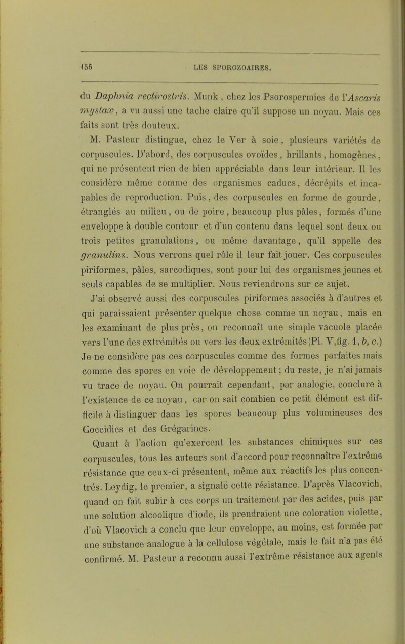 du Daphnia rectirostris. Munk , chez les Psorospermies de Y Ascaris mjjslax, a vu aussi une lâche claire qu’il suppose un noyau. Mais ces faits sont 1res douteux. M. Pasteur distingue, chez le Ver à soie, plusieurs variétés de corpuscules. D’abord, des corpuscules ovoïdes, brillants, homogènes, qui ne présentent rien de bien appréciable dans leur intérieur. Il les considère meme comme des organismes caducs, décrépits et inca- pables de reproduction. Puis, des corpuscules en forme de gourde, étranglés au milieu, ou de poire, beaucoup plus pâles, formés d’une enveloppe à double contour et d’un contenu dans lequel sont deux ou trois petites granulations, ou même davantage, qu’il appelle des granulins. Nous verrons quel rôle il leur fait jouer. Ces corpuscules piriformes, pâles, sarcodiques, sont pour lui des organismes jeunes et seuls capables de se multiplier. Nous reviendrons sur ce sujet. J’ai observé aussi des corpuscules piriformes associés à d’autres et qui paraissaient présenter quelque chose comme un noyau, mais en les examinant de plus près, on reconnaît une simple vacuole placée vers l’une des extrémités ou vers les deux extrémités (PI. Y,fig. 1,6, c.) Je ne considère pas ces corpuscules comme des formes parfaites mais comme des spores en voie de développement; du reste, je n’ai jamais vu trace de noyau. On pourrait cependant, par analogie, conclure à l’existence de ce noyau , car on sait combien ce petit élément est dif- ficile à distinguer dans les spores beaucoup plus volumineuses des Coccidies et des Grégarines. Quant à l’action qu’exercent les substances chimiques sur ces corpuscules, tous les auteurs sont d’accord pour reconnaître l’extrême résistance que ceux-ci présentent, même aux réactifs les plus concen- trés. Leydig, le premier, a signalé cette résistance. D’après Ylacovich, quand on fait subir à ces corps un traitement par des acides, puis par une solution alcoolique d’iode, ils prendraient une coloration violette, d’où Ylacovich a conclu que leur enveloppe, au moins, est formée par une substance analogue à la cellulose végétale, mais le fait n a pas été confirmé. M. Pasteur a reconnu aussi l’extrême résistance aux agents