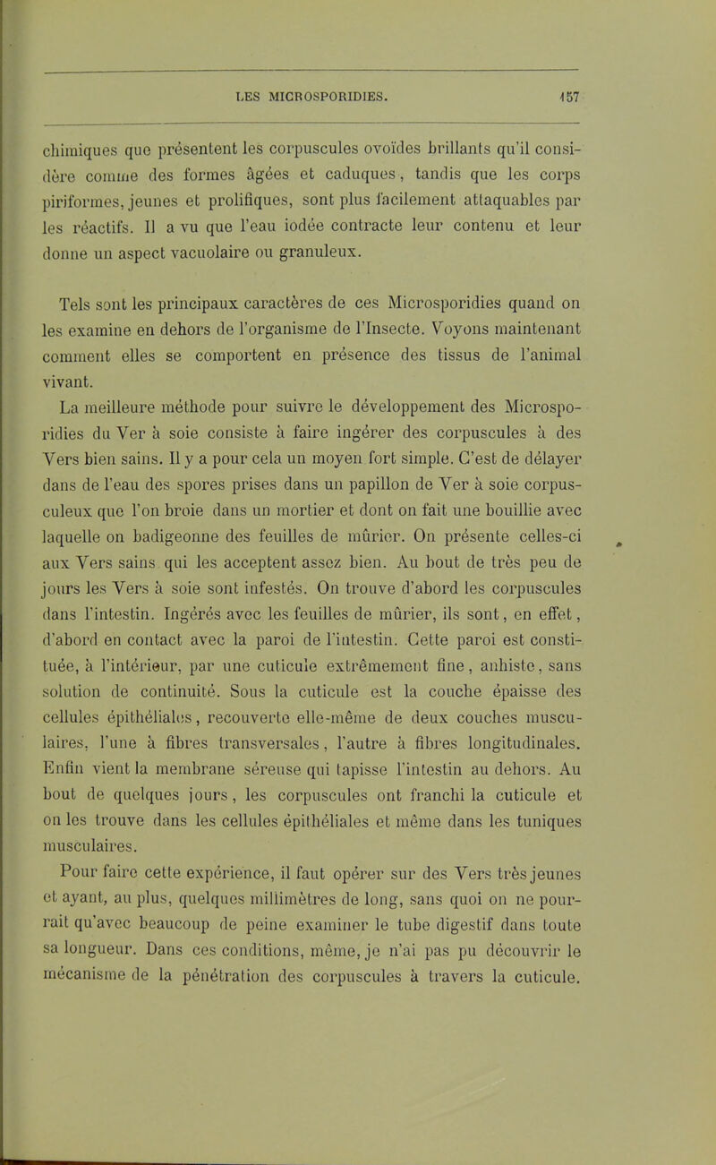 chimiques que présentent les corpuscules ovoïdes brillants qu’il consi- dère comme des formes âgées et caduques, tandis que les corps piriformes, jeunes et prolifiques, sont plus facilement attaquables par les réactifs. Il a vu que l’eau iodée contracte leur contenu et leur donne un aspect vacuolaire ou granuleux. Tels sont les principaux caractères de ces Microsporidies quand on les examine en dehors de l’organisme de l’Insecte. Voyons maintenant comment elles se comportent en présence des tissus de l’animal vivant. La meilleure méthode pour suivre le développement des Microspo- ridies du Ver à soie consiste à faire ingérer des corpuscules à des Vers bien sains. Il y a pour cela un moyen fort simple. C’est de délayer dans de l’eau des spores prises dans un papillon de Ver à soie corpus- culeux que l’on broie dans un mortier et dont on fait une bouillie avec laquelle on badigeonne des feuilles de mûrier. On présente celles-ci aux Vers sains qui les acceptent assez bien. Au bout de très peu de jours les Vers à soie sont infestés. On trouve d’abord les corpuscules dans l’intestin. Ingérés avec les feuilles de mûrier, ils sont, en effet, d’abord en contact avec la paroi de l’intestin. Cette paroi est consti- tuée, à l’intérieur, par une cuticule extrêmement fine, anhisto, sans solution de continuité. Sous la cuticule est la couche épaisse des cellules épithéliales, recouverte elle-même de deux couches muscu- laires, l’une à fibres transversales, l’autre à fibres longitudinales. Enfin vient la membrane séreuse qui tapisse l’intestin au dehors. Au bout de quelques jours, les corpuscules ont franchi la cuticule et on les trouve dans les cellules épithéliales et même dans les tuniques musculaires. Pour faire cette expérience, il faut opérer sur des Vers très jeunes et ayant, au plus, quelques millimètres de long, sans quoi on ne pour- rait qu’avec beaucoup de peine examiner le tube digestif dans toute sa longueur. Dans ces conditions, même, je n’ai pas pu découvrir le mécanisme de la pénétration des corpuscules à travers la cuticule.