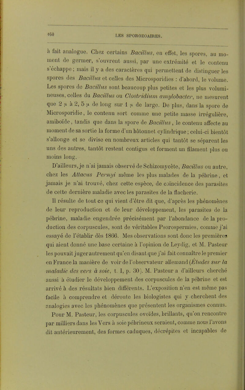 ii fait analogue. Chez certains Bacillus, en effet, les spores, au mo- ment de germer, s’ouvrent aussi, par une extrémité et le contenu s échappe , mais il y a des caractères (jui permettent de distingue!’ les spores des Bacillus et celles des Microsporidies : d’abord, le volume. Les spores de Bacillus sont beaucoup plus petites et les plus volumi- neuses, celles du Bacillus ou Clostridium ami/lobacter, ne mesurent que 2 a 2, 5 ;a de long sur 1 ja de large. De plus, dans la spore de Microsporidie, le contenu sort comme une petite masse irrégulière, amiboïde, tandis que dans la spore de Bacillus , le contenu affecte au moment de sa sortie la forme d’un bâtonnet cylindrique ; celui-ci bientôt s’allonge et se divise en nombreux articles qui tantôt se séparent les uns des autres, tantôt restent contigus et forment un filament plus ou moins long. D’ailleurs, je n'ai jamais observé de Schizomycète, Bacillus ou autre, chez les Aüacus Pernyi même les plus malades de la pébrine, et jamais je n’ai trouvé, chez cette espèce, de coïncidence des parasites de cette dernière maladie avec les parasites de la flacherie. Il résulte de tout ce qui vient d’être dit que, d’après les phénomènes de leur reproduction et de leur développement, les parasites de la pébrine, maladie engendrée précisément par l'abondance de la pro- duction des corpuscules, sont de véritables Psorospermies, comme j’ai essayé de l’établir dès 1866. Mes observations sont donc les premières qui aient donné une base certaine à l’opinion de Leydig, et M. Pasteur les pouvait jugerautrement qu’en disant que j’ai fait connaître le premier en France la manière de voir de l’observateur allemand (Etudes sur la maladie des vers à soie, t. I, p. 30). M. Pasteur a d’ailleurs cherché aussi à étudier le développement des corpuscules de la pébrine et est arrivé à des résultats bien différents. L’exposition n’en est même pas facile k comprendre et déroute les biologistes qui y cherchent des analogies avec les phénomènes que présentent les organismes connus. Pour M. Pasteur, les corpuscules ovoïdes, brillants, qu’on rencontre par milliers dans les Vers k soie pébrineux seraient, comme nous l’avons dit antérieurement, des formes caduques, décrépites et incapables de