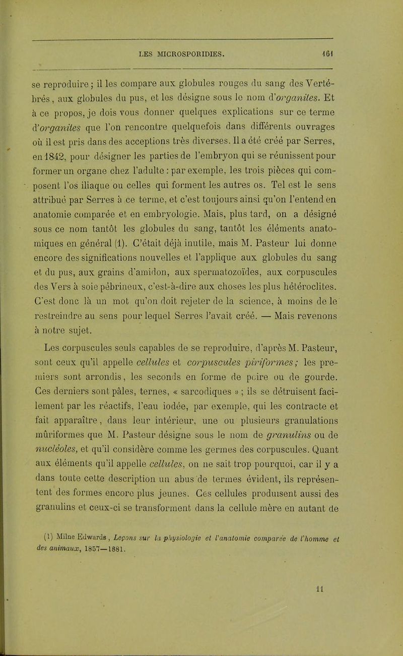 se reproduire; il les compare aux globules rouges du sang dos Verté- brés, aux globules du pus, et les désigne sous le nom d'organites. Et à ce propos, je dois vous donner quelques explications sur ce terme d'organites que l’on rencontre quelquefois dans différents ouvrages où il est pris dans des acceptions très diverses. 11 a été créé par Serres, en 1842, pour désigner les parties de l’embryon qui se réunissent pour former un organe chez l’adulte : par exemple, les trois pièces qui com- posent l’os iliaque ou celles qui forment les autres os. Tel est le sens attribué par Serres à ce terme, et c’est toujours ainsi qu’on l’entend en anatomie comparée et en embryologie. Mais, plus tard, on a désigné sous ce nom tantôt les globules du sang, tantôt les éléments anato- miques en général (1). C’était déjà inutile, mais M. Pasteur lui donne encore des significations nouvelles et l’applique aux globules du sang et du pus, aux grains d’amidon, aux spermatozoïdes, aux corpuscules des Vers à soie pebrineux, c’est-à-dire aux choses les plus hétéroclites. C'est donc là un mot qu’on doit rejeter de la science, à moins de le restreindre au sens pour lequel Serres l’avait créé. — Mais revenons à notre sujet. Les corpuscules seuls capables de se reproduire, d’après M. Pasteur, sont ceux qu’il appelle cellules et corpuscules piriformes ; les pre- miers sont arrondis, les seconds en forme de poire ou de gourde. Ces derniers sont pâles, ternes, « sarcodiques » ; ils se détruisent faci- lement par les réactifs, l’eau iodée, par exemple, qui les contracte et fait apparaître, dans leur intérieur, une ou plusieurs granulations mûriformes que M. Pasteur désigne sous le nom de granulins ou de nucléoles, et qu’il considère comme les germes des corpuscules. Quant aux éléments qu’il appelle cellules, on ne sait trop pourquoi, car il y a dans toute cette description un abus de termes évident, ils représen- tent des formes encore plus jeunes. Ces cellules produisent aussi des granulins et ceux-ci se transforment dans la cellule mère en autant de (1) Milne Edwards, Leçons sur la physiologie cl l'anatomie comparée de l'homme et des animaux, 1857—1881. il