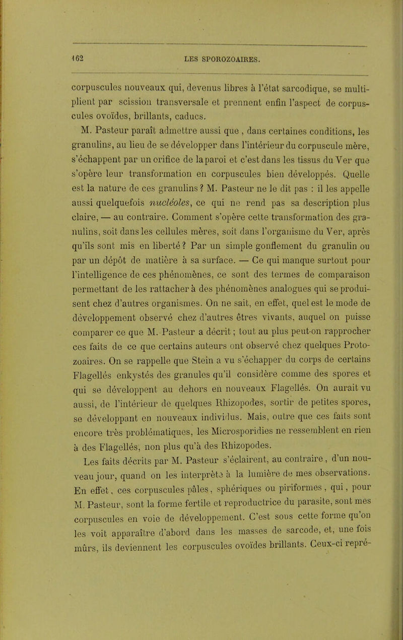corpuscules nouveaux qui, devenus libres à l’état sarcodique, se multi- plient par scission transversale et prennent enfin l’aspect de corpus- cules ovoïdes, brillants, caducs. M. Pasteur paraît admettre aussi que , dans certaines conditions, les granulins, au lieu de se développer dans l’intérieur du corpuscule mère, s’échappent par un orifice de la paroi et c’est dans les tissus du Ver que s’opère leur transformation en corpuscules bien développés. Quelle est la nature de ces granulins? M. Pasteur ne le dit pas : il les appelle aussi quelquefois nucléoles, ce qui ne rend pas sa description plus claire, — au contraire. Comment s’opère cette transformation des gra- nulins, soit dans les cellules mères, soit dans l’organisme du Ver, après qu’ils sont mis en liberté? Parun simple gonflement du granulin ou par un dépôt de matière à sa surface. — Ce qui manque surtout pour l'intelligence de ces phénomènes, ce sont des termes de comparaison permettant de les rattachera des phénomènes analogues qui se produi- sent chez d’autres organismes. On ne sait, en effet, quel est le mode de développement observé chez d’autres êtres vivants, auquel on puisse comparer ce que M. Pasteur a décrit ; tout au plus peut-on rapprocher ces faits de ce que certains auteurs ont observé chez quelques Proto- zoaires. On se rappelle que Stein a vu s’échapper du corps de certains Flagellés enkystés des granules qu’il considère comme des spores et qui se développent au dehors en nouveaux Flagellés. On aurait vu aussi, de l’intérieur de quelques Rhizopodes, sortir de petites spores, se développant en nouveaux individus. Mais, outre que ces faits sont encore très problématiques, les Microsporidies ne ressemblent en rien à des Flagellés, non plus qu’à des Rhizopodes. Les faits décrits par M. Pasteur s’éclairent, au contraire, d un nou- veau jour, quand on les interpréta à la lumière de mes obseï valions. En effet, ces corpuscules pâles, sphériques ou piriformes , qui, pour M. Pasteur, sont la forme fertile et reproductrice du parasite, sont mes corpuscules en voie de développement. C’est sous cette forme qu ou les voit apparaître d’abord dans les masses de sarcode, et, une fois mûrs, ils deviennent les corpuscules ovoïdes brillants. Ceux-ci repré-