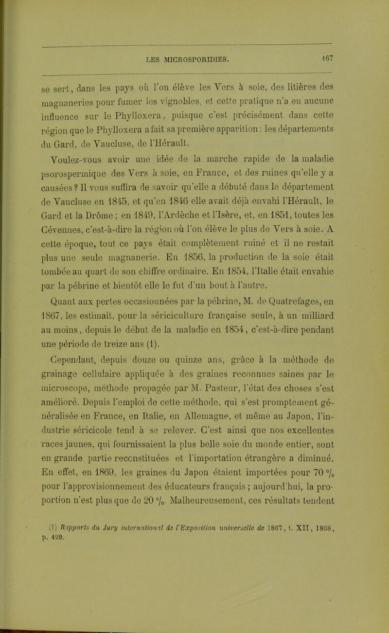 se sert, dans les pays où l’on élève les Vers à soie, des litières des magnaneries pour fumer les vignobles, et cette pratique n'a eu aucune influence sur le Phylloxéra, puisque c’est précisément dans cette région que le Ph};lloxera a fait sa première apparition : les départements du Gard, de Vaucluse, de l’Hérault. Voulez-vous avoir une idée de la marche rapide de la maladie psorospermique des Vers à soie, en France, et des ruines qu’elle y a causées ? Il vous suffira de savoir qu’elle a débuté dans le département de Vaucluse en 1845, et qu’en 1846 elle avait déjà envahi l’Hérault, le Gard et la Drôme ; en 1849, l’Ardèche et l’Isère, et, en 1851, toutes les Cévennes, c’est-à-dire la région où l’on élève le plus de Vers à soie. A cette époque, tout ce pays étaiL complètement ruiné et il ne restait plus une seule magnanerie. En 1856, la production de la soie était tombée au quart de son chiffre ordinaire. En 1854, l’Italie était envahie par la pébrine et bientôt elle le fut d'un bout à l’autre. Quant aux pertes occasionnées par la pébrine, M. de Quatrefages, en 1867, les estimait, pour la sériciculture française seule, à un milliard au moins, depuis le début de la maladie en 1854, c’est-à-dire pendant une période de treize ans (1). Cependant, depuis douze ou quinze ans, grâce à la méthode de grainage cellulaire appliquée à des graines reconnues saines par le microscope, méthode propagée par M. Pasteur, l’état des choses s’est amélioré. Depuis l’emploi de cette méthode, qui s’est promptement gé- néralisée en France, en Italie, en Allemagne, et même au Japon, l’in- dustrie séricicole tend à se relever. C’est ainsi que nos excellentes races jaunes, qui fournissaient la plus belle soie du monde entier, sont en grande partie reconstituées et l'importation étrangère a diminué. En effet, en 1869, les graines du Japon étaient importées pour 70 °/0 pour l’approvisionnement des éducateurs français ; aujourd'hui, la pro- portion n’est plus que de 20 °/o- Malheureusement, ces résultats tendent (1) Rupporls du Jury international de l'Exposition universelle de 1867, t. XII, 1868, p. 4-29.