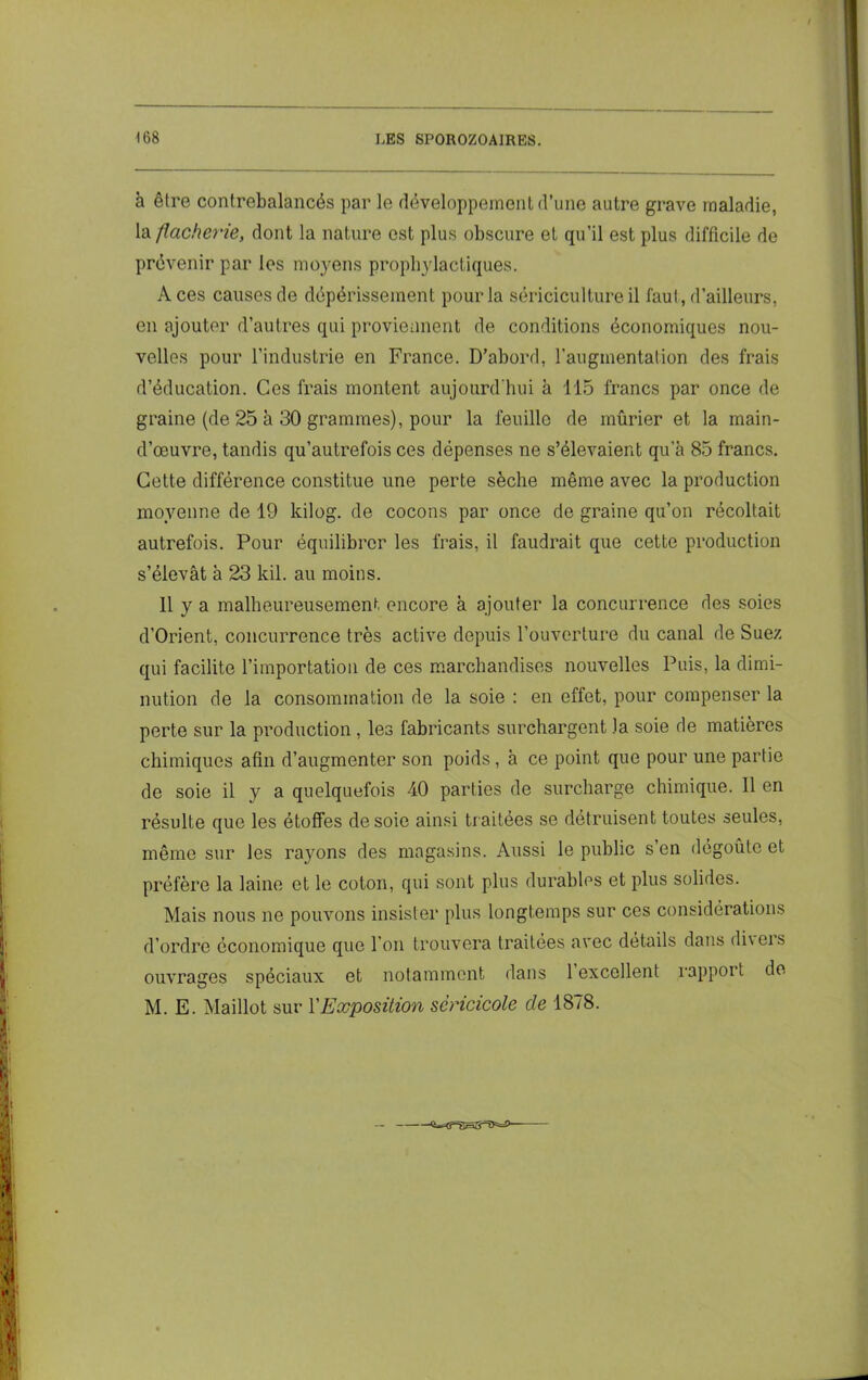 à être contrebalancés par le développement d’une autre grave maladie, la flacherie, dont la nature est plus obscure et qu’il est plus difficile de prévenir par les moyens prophylactiques. À ces causes de dépérissement pour la sériciculture il faut, d’ailleurs, en ajouter d’autres qui proviennent de conditions économiques nou- velles pour l’industrie en France. D’abord, l’augmentation des frais d’éducation. Ces frais montent aujourd'hui à 115 francs par once de graine (de 25 à 30 grammes), pour la feuille de mûrier et la main- d’œuvre, tandis qu’autrefois ces dépenses ne s’élevaient qu’à 85 francs. Cette différence constitue une perte sèche même avec la production moyenne de 19 kilog. de cocons par once de graine qu’on récoltait autrefois. Pour équilibrer les frais, il faudrait que cette production s’élevât à 23 kil. au moins. 11 y a malheureusement encore à ajouter la concurrence des soies d’Orient, concurrence très active depuis l’ouverture du canal de Suez qui facilite l’importation de ces marchandises nouvelles Puis, la dimi- nution de la consommation de la soie : en effet, pour compenser la perte sur la production , les fabricants surchargent la soie de matières chimiques afin d’augmenter son poids , à ce point que pour une partie de soie il y a quelquefois 40 parties de surcharge chimique. 11 en résulte que les étoffes desoie ainsi traitées se détruisent toutes seules, même sur les rayons des magasins. Aussi le public s en dégoûte et préfère la laine et le coton, qui sont plus durables et plus solides. Mais nous ne pouvons insister plus longtemps sur ces considérations d’ordre économique que l’on trouvera traitées avec détails dans di\eis ouvrages spéciaux et notamment dans 1 excellent rapport de M. E. Maillot sur l'Exposition scricicole de 1878.
