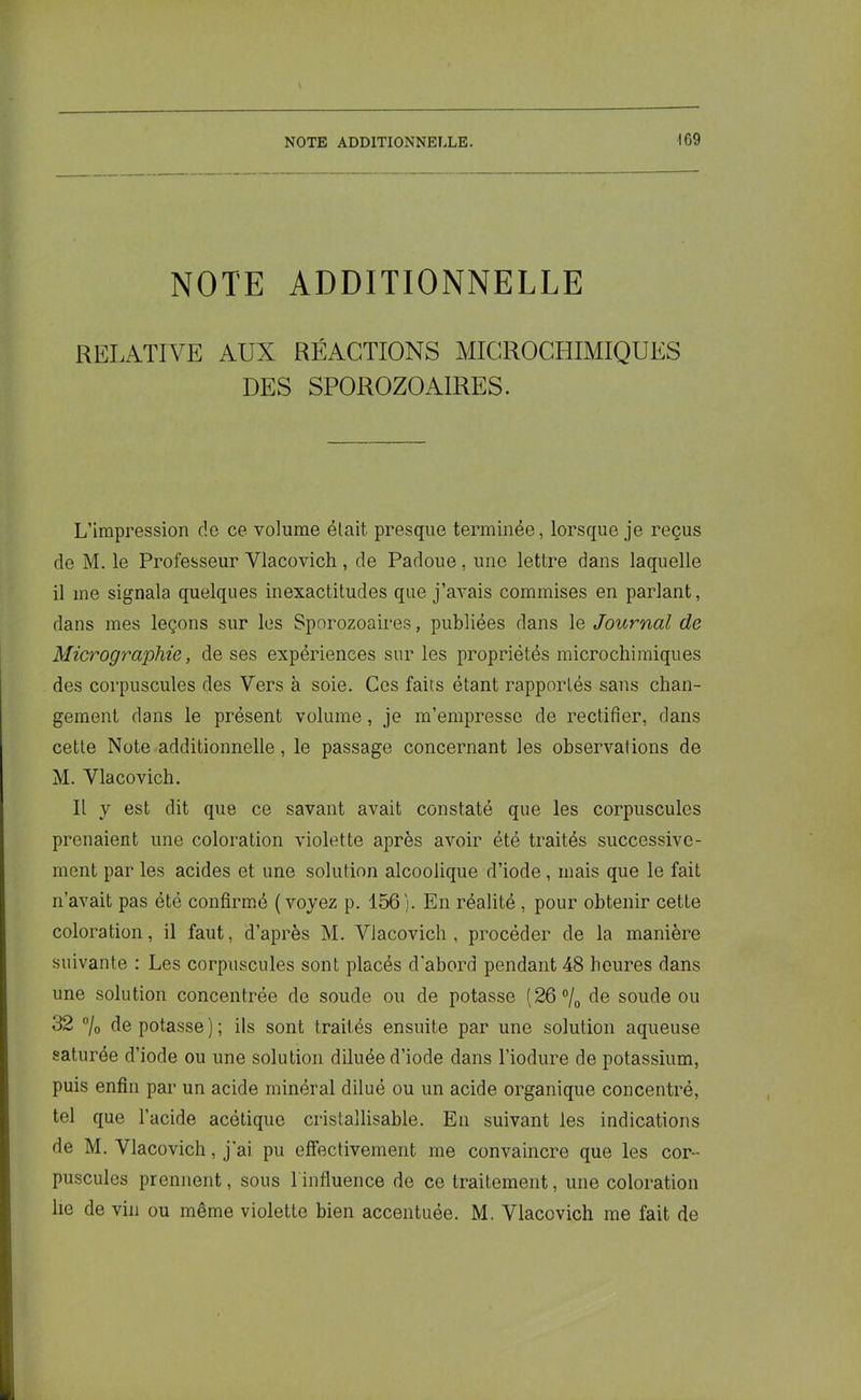 NOTE ADDITIONNELLE RELATIVE AUX RÉACTIONS MICROCHIMIQUES DES SPOROZOAIRES. L’impression de ce volume était presque terminée, lorsque je reçus de M. le Professeur Vlacovich , de Padoue, une lettre dans laquelle il me signala quelques inexactitudes que j’avais commises en parlant, dans mes leçons sur les Sporozoaires, publiées dans le Journal de Micrographie, de ses expériences sur les propriétés microchimiques des corpuscules des Vers à soie. Ces faits étant rapportés sans chan- gement dans le présent volume, je m’empresse de rectifier, dans cette Note additionnelle, le passage concernant les observations de M. Vlacovich. Il y est dit que ce savant avait constaté que les corpuscules prenaient une coloration violette après avoir été traités successive- ment par les acides et une solution alcoolique d’iode, mais que le fait n’avait pas été confirmé (voyez p. 156). En réalité , pour obtenir cette coloration, il faut, d’après M. Vlacovich, procéder de la manière suivante : Les corpuscules sont placés d'abord pendant 48 heures dans une solution concentrée de soude ou de potasse (26 °/0 de soude ou 32 °/0 dépotasse); ils sont traités ensuite par une solution aqueuse saturée d’iode ou une solution diluée d’iode dans l’iodure de potassium, puis enfin par un acide minéral dilué ou un acide organique concentré, tel que l’acide acétique cristallisable. En suivant les indications de M. Vlacovich, j’ai pu effectivement me convaincre que les cor- puscules prennent, sous 1 influence de ce traitement, une coloration lie de vin ou même violette bien accentuée. M. Vlacovich me fait de