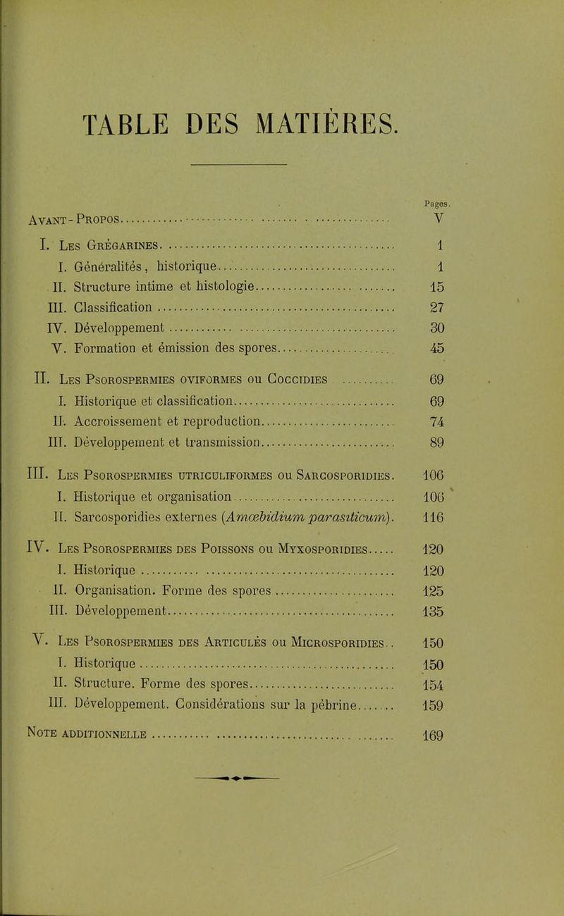 TABLE DES MATIÈRES. Pages. Ayant - Propos Y I. Les Grégarines 1 I. Généralités, historique... 1 IL Structure intime et histologie 15 III. Classification 27 IY. Développement 30 Y. Formation et émission des spores 45 IL Les Psorospermies oyiformes ou Coccidies 69 I. Historique et classification 69 IL Accroissement et reproduction 74 III. Développement et transmission 89 III. Les Psorospermies utriculiformes ou Sargosporidies. 106 I. Historique et organisation 106 IL Sarcosporidies externes (Amœbidium parasiticum). 116 IV. Les Psorospermies des Poissons ou Myxosporidies 120 I. Historique 120 IL Organisation. Forme des spores 125 III. Développement 135 V. Les Psorospermies des Articulés ou Microsporidies . . 150 I. Historique 150 IL Structure. Forme des spores 154 III. Développement. Considérations sur la pébrine 159 Note additionnelle 169