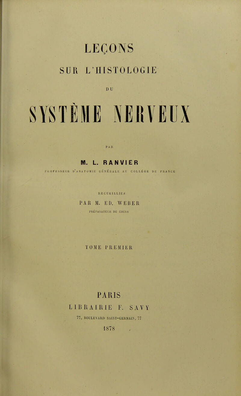 LEÇONS SUR L'HISTOLOGIE DU SYSTÈME NERVEUX M. L. RANVIER ri;OFESSEun u'anatomie générale au COLLÈGE DE F II an ce RECUEILLIES PAR M. ED. WEBER l'HÉPAHATEUn OU COUIIS TOME PREMIER PARIS LIBRAIRIE F. SAVY 77, UOULKVAIil) SAINT-GERMAIN, 77 1878