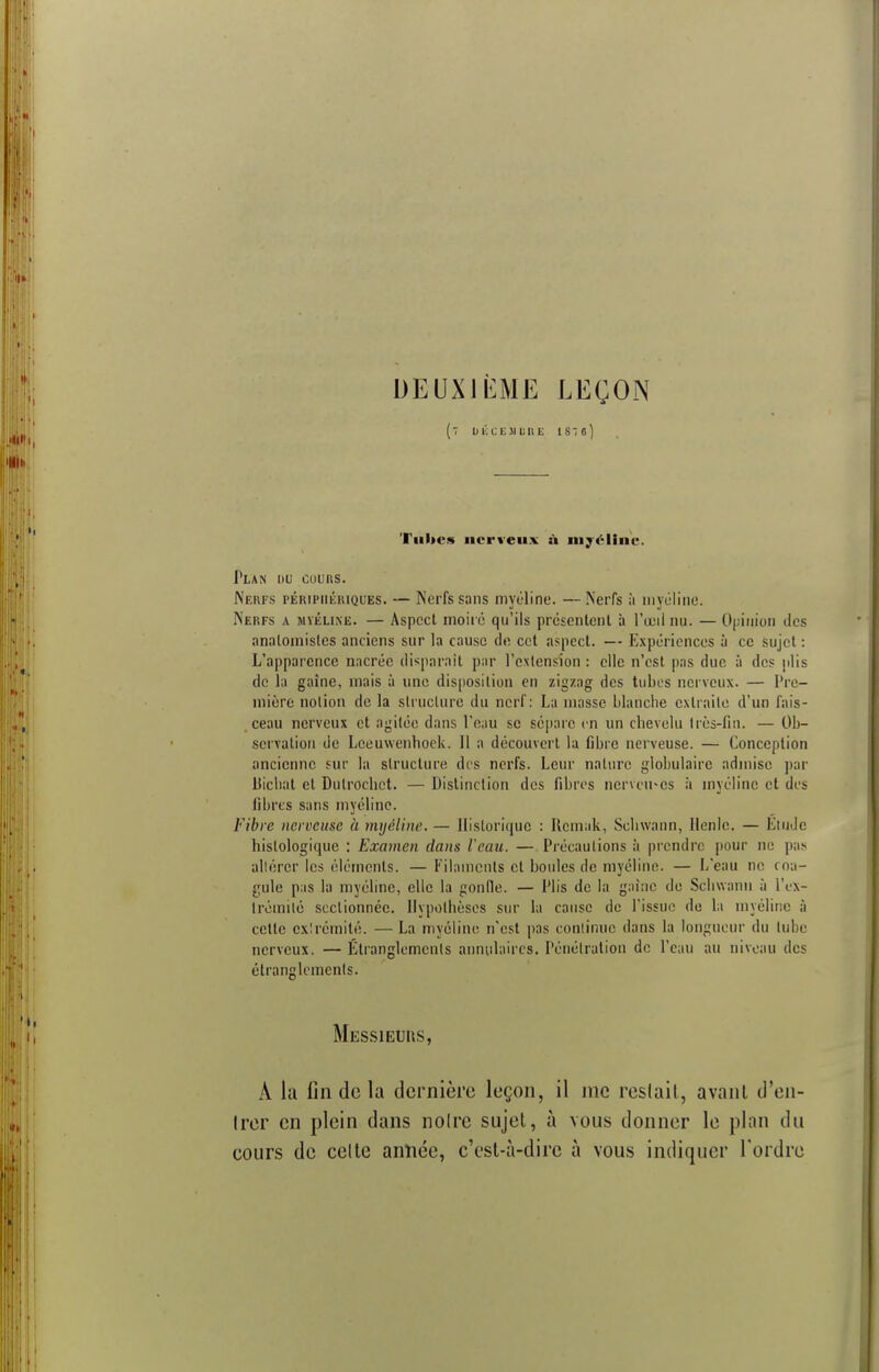 DEUXIÈME LEÇON (7 DKCEJILIIE 1810) Tu lu-* nerveux à myéline. Plan du cuuns. Nerfs PÉniPiiiiiuQUES. — Nerfs sans myéline. —Nerfs à myéline. Nerfs a myéline. — Aspect moiré qu'ils présentent à l'œil nu. — Opinion des analomisles anciens sur la cause de cet aspect. — Expériences à ce sujet : L'apparence nacrée disparaît par l'extension : elle n'est pas due à des plis de la gaine, mais à une disposition en zigzag des tubes nerveux. — Pre- mière notion de la structure du nerf: La masse blanche extraite d'un fais- ceau nerveux et agitée dans l'eau se sépare en un chevelu très-fin. — Ob- servation de Lceuwenhock. 11 a découvert la fibre nerveuse. — Conception ancienne sur la structure des nerfs. Leur nature globulaire admise par liiehat et Dulrocbet. — Distinction des fibres nerveuses à myéline et des fibres sans myéline. Fibre nerveuse à myéline. — Historique : Rcmuk, Schwann, llenlc. — Étude hislologique : Examen dans l'eau. — Précautions à prendre pour ne pas altérer les éléments. — Filaments et boules de myéline. — L'eau ne coa- gule pas la myéline, elle la gonfle. — Plis de la gaine de Schwann à l'ex- trémité sectionnée. Hypothèses sur la cause de l'issue de la myéline à cette ex!rémité. — La myéline n'est pas continue dans la longueur du tube nerveux. — Etranglements annulaires. Pénétration de l'eau au niveau des étranglements. Messieurs, À la fin delà dernière leçon, il nie restait, avant d'en- Irer en plein dans noire sujet, à vous donner le plan du eours de celte année, c'est-à-dire à vous indiquer Tordre