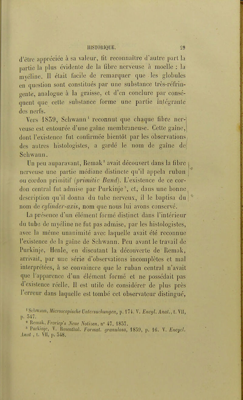 d'être appréciée à sa valeur, lit reconnaître d'autre part la partie la plus évidente de la fibre nerveuse à moelle : la myéline. 11 était l'acile de remarquer que les globules en question sont constitués par une substance très-réfrin- gente, analogue à la graisse, et d'en conclure par consé- quent que cette substance forme une partie intégrante des nerfs. Vers 1859, Scbwann1 reconnut que chaque fibre ner- veuse est entourée d'une gaine membraneuse. Cette gaine, dont l'existence fut confirmée bientôt par les observations des autres histologisles, a gardé le nom de gaine de Schwann. Un peu auparavant, Remak2 avait découvert dans la fibre j nerveuse une partie médiane distincte qu'il appela ruban ou cordon primitif (primitio Band). L'existence de ce cor- don central fut admise par Purkinje5, et, dans une bonne, description qu'il donna du tube nerveux, il le baptisa du nom de cijlinder-axis, nom que nous lui avons conservé. La présence d'un élément formé distinct dans l'intérieur du tube de myéline ne fut pas admise, par les histologistes, avec la môme unanimité avec laquelle avait été reconnue l'existence de la gaîne de Schwann. Peu avant le travail de Purkinje, Henle, en discutant la découverte de Remak, arrivait, par une série d'observations incomplètes et mal interprétées, à se convaincre que le ruban central n'avait que l'apparence d'un élément formé et ne possédait pas d'existence réelle. Il est utile de considérer de plus près l'erreur dans laquelle est tombé cet observateur distingué, 1 Schwann, Uicroscopische Unlersuchuncjen, p. 171. V. Encijl. Anal., t. VII, |). 547. a Remak, Froriep's Ncuc Nolizen, n 47, 1857. 3 Purkinje, V. Roscnthal. Format, (jranulosa, 185«J, p. 1G. V. Encycl. Anat , t. YII, p. 548.