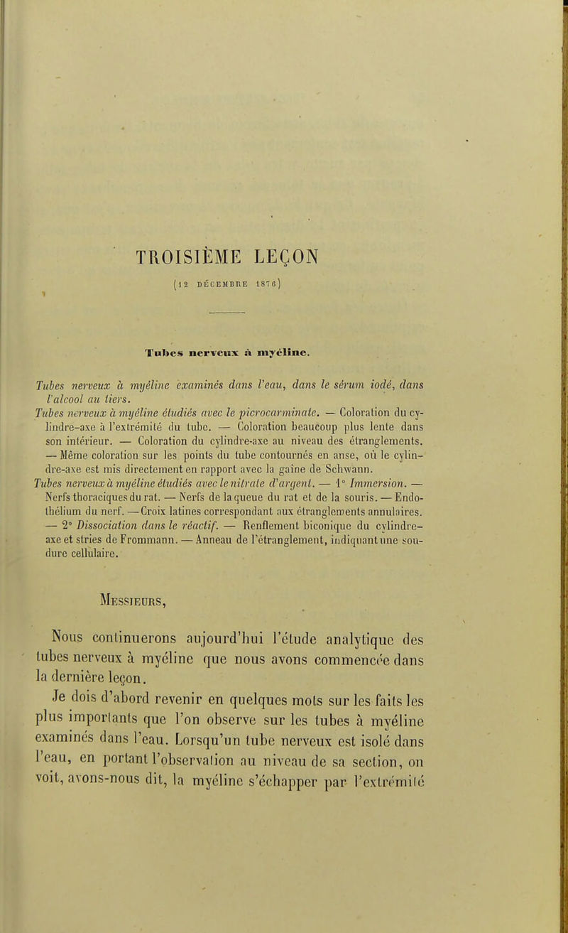 TROISIÈME LEÇON (|2 DÉCEMBRE 187o) Tubes nerveux a myéline. Tubes nerveux à myéline examinés dans l'eau, dans le sérum iodé, dans l'alcool au tiers. Tubes nerveux à myéline étudiés avec le picrocarminate. — Coloration du cy- lindre-axe à l'extrémité du tube. — Coloration beaucoup plus lente dans son intérieur. — Coloration du cylindre-axe au niveau des étranglements. — Même coloration sur les points du tube contournés en anse, où le cylin- dre-axe est mis directement en rapport avec la gaine de Sclrwann. Tubes nerveux à myéline étudiés aveclenitrale d'argent. — 1° Immersion. — Nerfs thoraciques du rat. — Nerfs de la queue du rat et de la souris. — Endo- thélium du nerf. —Croix latines correspondant aux étranglements annulaires. — 2° Dissociation dans le réactif. — Renflement biconique du cvlindre- axe et stries de Frommann. — Anneau de l'étranglement, indiquant une sou- dure cellulaire. Messieurs,