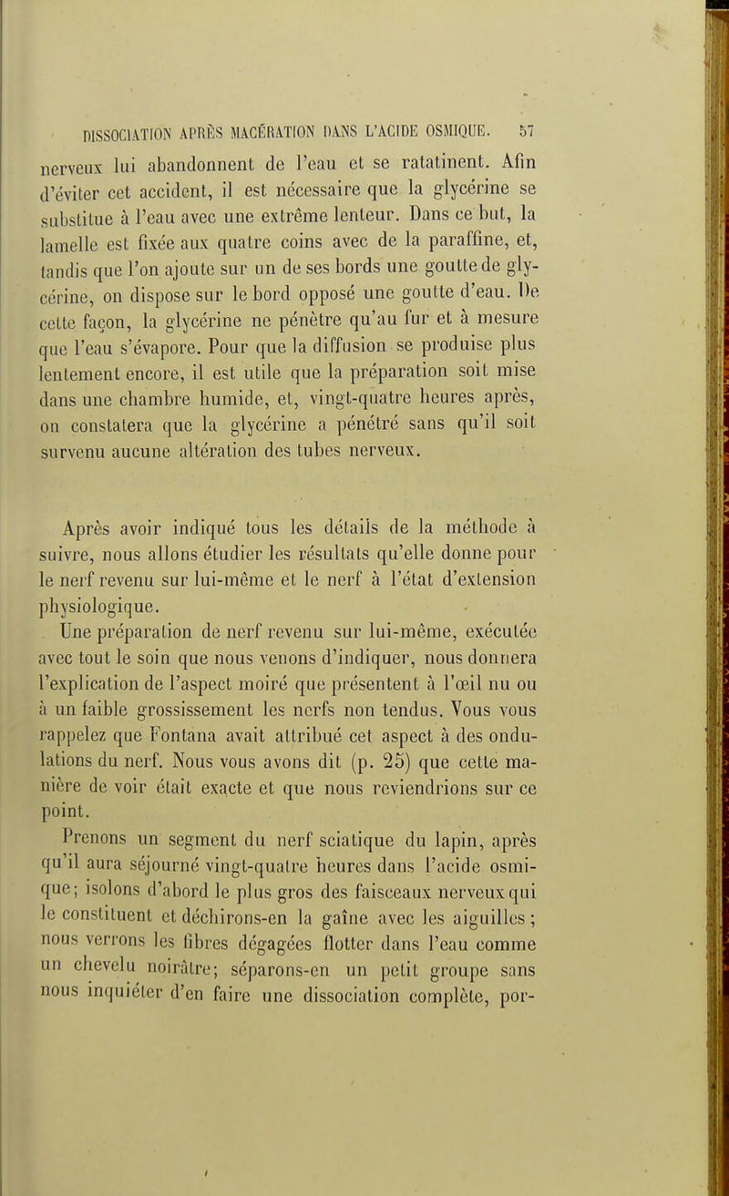nerveux lui abandonnent de l'eau et se ratatinent. Afin d'éviter cet accident, il est nécessaire que la glycérine se substitue à l'eau avec une extrême lenteur. Dans ce but, la lamelle est fixée aux quatre coins avec de la paraffine, et, tandis que l'on ajoute sur un de ses bords une goutte de gly- cérine, on dispose sur le bord opposé une goutte d'eau. De cette façon, la glycérine ne pénètre qu'au fur et à mesure que l'eau s'évapore. Pour que la diffusion se produise plus lentement encore, il est utile que la préparation soit mise dans une chambre humide, et, vingt-quatre heures après, on constatera que la glycérine a pénétré sans qu'il soit survenu aucune altération des tubes nerveux. Après avoir indiqué tous les détails de la méthode à suivre, nous allons étudier les résultats qu'elle donne pour le nerf revenu sur lui-même et le nerf à l'état d'extension physiologique. Une préparation de nerf revenu sur lui-même, exécutée avec tout le soin que nous venons d'indiquer, nous donnera l'explication de l'aspect moiré que présentent à l'œil nu ou à un faible grossissement les nerfs non tendus. Vous vous rappelez que Fontana avait attribué cet aspect à des ondu- lations du nerf. Nous vous avons dit (p. 25) que cette ma- nière de voir était exacte et que nous reviendrions sur ce point. Prenons un segment du nerf sciatique du lapin, après qu'il aura séjourné vingt-quatre heures dans l'acide osmi- que; isolons d'abord le plus gros des faisceaux nerveux qui le constituent et déchirons-en la gaine avec les aiguilles ; nous verrons les libres dégagées flotter dans l'eau comme un chevelu noirâtre; séparons-en un petit groupe sans nous inquiéter d'en faire une dissociation complète, por-