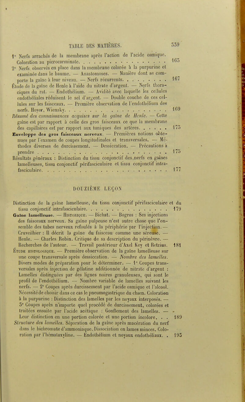 1° Nerfs arrachés de la membrane après l'action de l'acide osmiquc. Coloration au picrocarminate • • 165 2° Nerfs observés en place dans la membrane colorée à la purpurine et examinée dans le baume. — Anastomoses. — Manière dont se com- porte la gaine a leur niveau. — Nerfs récurrents 167 Étude de la gaine de Henle à l'aide du nitrate d'argent. — Nerfs thora- ciques du rat. — Endothélium. — Avidité avec laquelle les cellules endothéliales réduisent le sel d'argent. — Double couche de ces cel- lules sur les faisceaux. — Première observation de l'endothélium des nerfs. Hoyei1, Wiensky ^69 Résumé des connaissances acquises sur la gaine de Henle. — Cette gaine est par rapport à celle des gros faisceaux ce que la membrane des capillaires est par rapport aux tuniques des artères 175 Enveloppe des gros faisceaux nerveux. — Premières notions obte- nues par l'examen de coupes longitudinales et transversales. — Mé- thodes diverses de durcissement. — Dessiccation. — Précautions à prendre '. 175 Résultats généraux : Distinction du tissu conjonclif des .nerfs en gaines lamelleuses, tissu conjonctif périfasciculaire et tissu conjonclif intra- fasciculaire 177 DOUZIÈME LEÇON Distinction de la gaine lamelleuse, du tissu conjonclif périfasciculaire et du tissu conjonctif intrafasciculaire 1 79 Gaine lamelleuse. — Historique. — Bichat. — Bogros : Ses injections des faisceaux nerveux. Sa gaine pulpeuse n'est autre chose que l'en- semble des tubes nerveux refoulés à la périphérie par l'injection.— Cruveilhier : Il décrit la gaine du faisceau comme une séreuse. ■— Henle. — Charles Robin. Critique de sa description du périnèvre. — Recherches de l'auteur. — Travail postérieur d'Axel Key et Retzius. 181 Etude iiistologique. — Première observation de la gaine lamelleuse sur une coupe transversale après dessiccation. — Nombre des lamelles. Divers modes de préparation pour le déterminer. — 1° Coupes trans- versales après injection de gélatine additionnée de nitrate d'argent : Lamelles distinguées par des lignes noires granuleuses, qui sont le profil de l'endothélium. — Nombre variable de lamelles suivant les nerfs. — 2° Coupes après durcissement par l'acide osmique et l'alcool. Nécessité de choisir dans ce cas le pneumogastrique du chien. Coloration à la purpurine : Distinction des lamelles par les noyaux interposés. — 3° Coupes après n'importe quel procédé de durcissement, colorées et traitées ensuite par l'acide acétique : Gonflement des lamelles. — - Leur distinction en une portion colorée et une portion incolore. . . 189 Structure des lamelles. Séparation de la gaine après macération du nerf dans le bichromate d'ammoniaque. Dissociation en lames minces. Colo- ration par Phématoxylinc. — Endothélium et noyaux endothéliaux. . 193