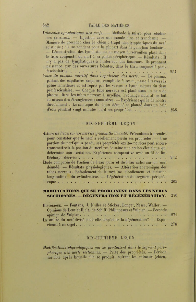 Vaisseaux lymphatiques des nerfs. — Méthode à suivre pour étudier ces vaisseaux. — Injection avec une canule fine et tranchante. — Manière de procéder chez le cliien : trajet des lymphatiques du nerf sciatique ; ils se rendent pour la plupart dans le ganglion lombaire, — Démonstration des lymphatiques au moyen du vermillon placé dans le tissu conjonctit' du nerf à sa partie périphérique. — Résultats : Il n'y a pas de lymphatiques à l'intérieur des faisceaux. Us prennent naissance, par des ouvertures béantes, dans le tissu conjonctif péri- fasciculaire 2ui Voies du plasma nutritif dans l'épaisseur des nerfs. — Le plasma, partant des capillaires sanguins, remplit le faisceau, passe à travers la gaîne lamelleuse et est repris par les vaisseaux lymphatiques du tissu périfasciculaire. — Chaque tube nerveux est placé dans un bain de plasma. Dans les lubas nerveux à myéline, l'échange nutritif se fait au niveau des étranglements annulaires. — Expérience qui le démontre directement : Le sciatique du lapin dénudé et plongé dans un bain d'eau pendant vingt minutes perd ses propriétés 2I>8 DIX-SEPTIÈME LEÇON Action de Veau sur un nerf de grenouille dénudé. Précautions à prendre pour constater que le nerf a réellement perdu ses propriétés. — Une portion de nerf qui a perdu ses propriétés excito-motrices peut encore transmettre à la portion du nerf restée saine une action électrique qui détermine son excitation. Expérience comparative avec un fil de lin. Décharge dérivée 262 Elude comparée de l'action de l'eau pure et de l'eau salée sur un nerf dénudé. — Résultats physiologiques. — Altération anatomique des tubes nerveux. Refoulement de la myéline. Gonflement et striation longitudinale du cylindre-axe. — Dégénération du segment périphé- rique t 2G5 MODIFICATIONS QUI SE PRODUISENT DANS LES NERFS SECTIONNÉS.— DÉGÉNÉRATION ET RÉGÉNÉRATION. 270 Historique. — Fontana, J. Millier et Sticker, Longet, Nasse, Waller. — Opinions de Lent et Hjelt, de Schiff, Philippeaux et Vulpian. — Seconde opinion de Vulpian 271 La suture du nerf divisé peut-elle empêcher la dégénération? — Expé- rience à ce sujet 27G DIX-HUITIÈME LEÇON Modifications physiologiques qui se produisent dans le segment péri- phérique des nerfs sectionnés. — Perle des propriétés. — Période variable après laquelle elle se produit, suivant les animaux (chien,