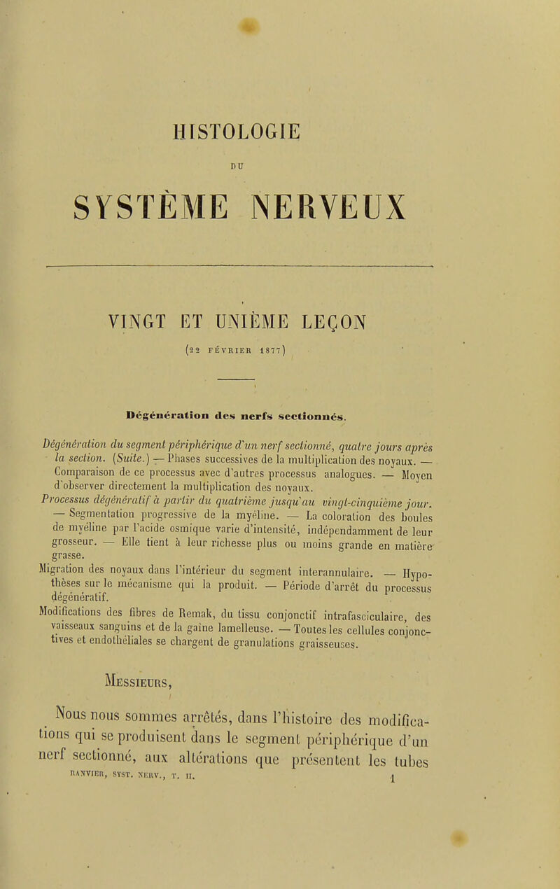 HISTOLOGIE DU SYSTÈME NERVEUX VINGT ET UNIÈME LEÇON (22 FÉVRIER 1877 ) Dégénération des nerfs sectionnés. Dégénémtion du segment périphérique d'un nerf sectionné, quatre jours après la section. (Suite. ) — Phases successives de la multiplication des noyaux. Comparaison de ce processus avec d'autres processus analogues. — Moyen d'observer directement la multiplication des noyaux. Processus dégénératif à partir du quatrième jusqu'au vingt-cinquième jour. — Segmentation progressive de la myéline. — La coloration des boules de myéline par l'acide osmique varie d'intensité, indépendamment de leur grosseur. — Elle tient à leur richesse plus ou moins grande en matière grasse. Migration des noyaux dans l'intérieur du segment interannulaire. — Hypo- thèses sur le mécanisme qui la produit. — Période d'arrêt du processus dégénératif. Modifications des fibres de Remak, du tissu conjonctif intrafasciculaire, des vaisseaux sanguins et de la gaine lamelleuse. — Toutes les cellules conjonc- tives et endothéliales se chargent de granulations graisseuses. Messieurs, Nous nous sommes arrêtés, dans l'histoire des modifica- tions qui se produisent dans le segment périphérique d'un nerf sectionné, aux altérations que présentent les tubes