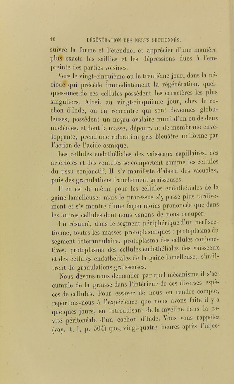 suivre la forme et l'étendue, et apprécier d'une manière plus exacte les saillies et les dépressions dues à l'em- preinte des parties voisines. Vers le vingt-cinquième ou le trentième jour, dans la pé- riode qui précède immédiatement la régénération, quel- ques-unes de ces cellules possèdent les caractères les plus singuliers. Ainsi, au vingt-cinquième jour, chez le co- chon d'Inde, on en rencontre qui sont devenues globu- leuses, possèdent un noyau ovalaire muni d'un ou de deux nucléoles, et dont la masse, dépourvue de membrane enve- loppante, prend une coloration gris bleuâtre uniforme par l'action de l'acide osmique. Les cellules endolhéliales des vaisseaux capillaires, des artérioles et des veinules se comportent comme les cellules du tissu conjonctif. Il s'y manifeste d'abord des vacuoles, puis des granulations franchement graisseuses. Il en est de même pour les cellules endothéliales de la gaîne lamelleuse; mais le processus s'y passe plus tardive- ment et s'y montre d'une façon moins prononcée que dans les autres cellules dont nous venons de nous occuper. En résumé, dans le segment périphérique d'un nerf sec- tionné, toutes les masses protoplasmiques : proloplasma du segment interannulaire, protoplasma des cellules conjonc- tives, protoplasma des cellules endothéliales des vaisseaux et des cellules endothéliales de la gaîne lamelleuse, ^infil- trent de granulations graisseuses. Nous devons nous demander par quel mécanisme il s'ac- cumule de la graisse dans l'intérieur de ces diverses espè- ces de cellules. Pour essayer de nous en rendre compte, reportons-nous à l'expérience que nous avons faite il y a quelques jours, en introduisant de la myéline dans la ca- vité péritonéale d'un cochon d'Inde. Vous vous rappelez (voy. t. I, p. 504) que, vingt-quatre heures après l'injco