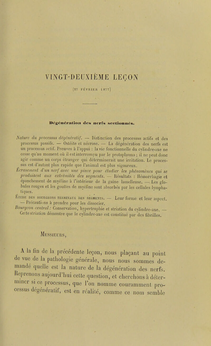 VINGT-DEUXIÈME LEÇON (27 FÉVRIER 1877) Dégénéra*îoei «les nerfs sectionnés. Nature du processus dégénératif, — Distinction des processus actifs et des processus passifs. — Ostéite et nécrose. — La dégénération des nerfs est un processus actif. Preuves à l'appui : la vie fonctionnelle du cylindre-axe ne cesse qu'au moment où il est interrompu par le protoplasma ; il ne peut donc agir comme un corps étranger qui déterminerait une irritation. Le proces- sus est d'autant plus rapide que l'animal est plus vigoureux. Écrasement d'un nerf avec une pince pour étudier les phénomènes qui se produisent aux extrémités des segments. — Résultats : tlémorrhagie et épanchement de myéline à l'intérieur de la gaine lainelleuse. — Les glo- bules rouges et les goutles de myéline sont absorbés par les cellules lympha- tiques. Etude des bourgeons terminaux des segments. — Leur forme et leur aspect. — Précautions à prendre pour les dissocier. Bourgeon central: Conservation, hypertrophie et slriation du cylindre-axe. — Ceitestriation démontre que le cylindre-axe est constitué par des fibrilles. Messieurs, A la fin de la précédente leçon, nous plaçant au point de vue de la pathologie générale, nous nous sommes de- mandé quelle est la nature de la dégénération des nerfs. Reprenons aujourd'hui cette question, et cherchons à déter- miner si ce processus, que l'on nomme couramment pro- cessus dégénératif, est en réalité, comme ce nom semble