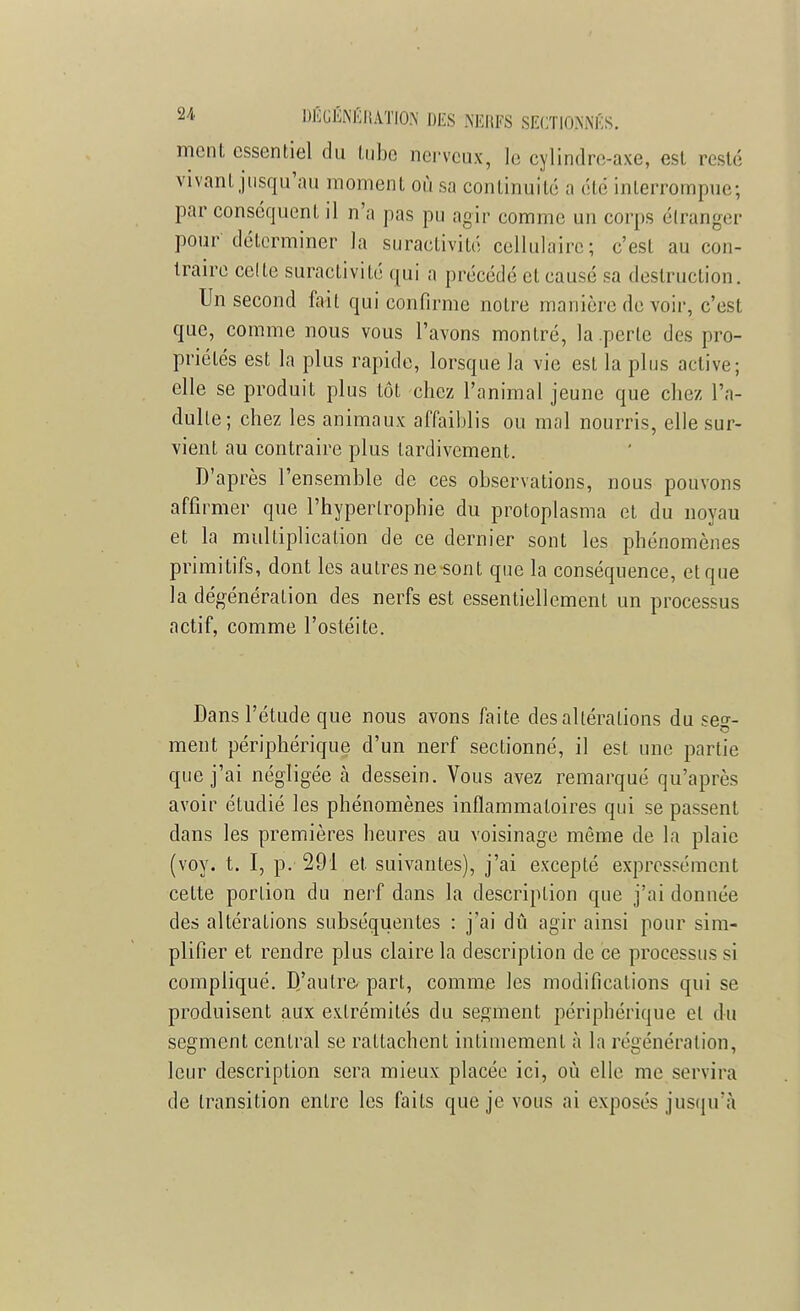 ment essentiel du tube nerveux, le cylindre-axe, est pesté vivant jusqu'au moment où sa continuité a <'l<: interrompue; par conséquent il n'a pas pu agir comme un corps étranger pour'déterminer la suractivité cellulaire; c'est au con- traire celte suractivité qui a précédé cl causé sa destruction. Un second fait qui confirme notre manière de voir, c'est que, comme nous vous l'avons montré, la perle des pro- priétés est la plus rapide, lorsque la vie est la plus active; elle se produit plus tôt chez l'animal jeune que chez l'a- dulte; chez les animaux affaiblis ou mal nourris, elle sur- vient au contraire plus tardivement. D'après l'ensemble de ces observations, nous pouvons affirmer que l'hypertrophie du protoplasma et du noyau et la multiplication de ce dernier sont les phénomènes primitifs, dont les autresne-sont que la conséquence, etque la dégénéralion des nerfs est essentiellement un processus actif, comme l'ostéite. Dans l'étude que nous avons faite des altérations du seo-- ment périphérique d'un nerf sectionné, il est une partie que j'ai négligée à dessein. Vous avez remarqué qu'après avoir étudié les phénomènes inflammatoires qui se passent dans les premières heures au voisinage même de la plaie (voy. t. I, p. 291 et suivantes), j'ai excepté expressément cette portion du nerf dans la description que j'ai donnée des altérations subséquentes : j'ai dû agir ainsi pour sim- plifier et rendre plus claire la description de ce processus si compliqué. D'autre, part, comme les modifications qui se produisent aux extrémités du segment périphérique el du segment central se rattachent intimemenl à la régénération, leur description sera mieux placée ici, où elle me servira de transition entre les fails que je vous ai exposés jusqu'à