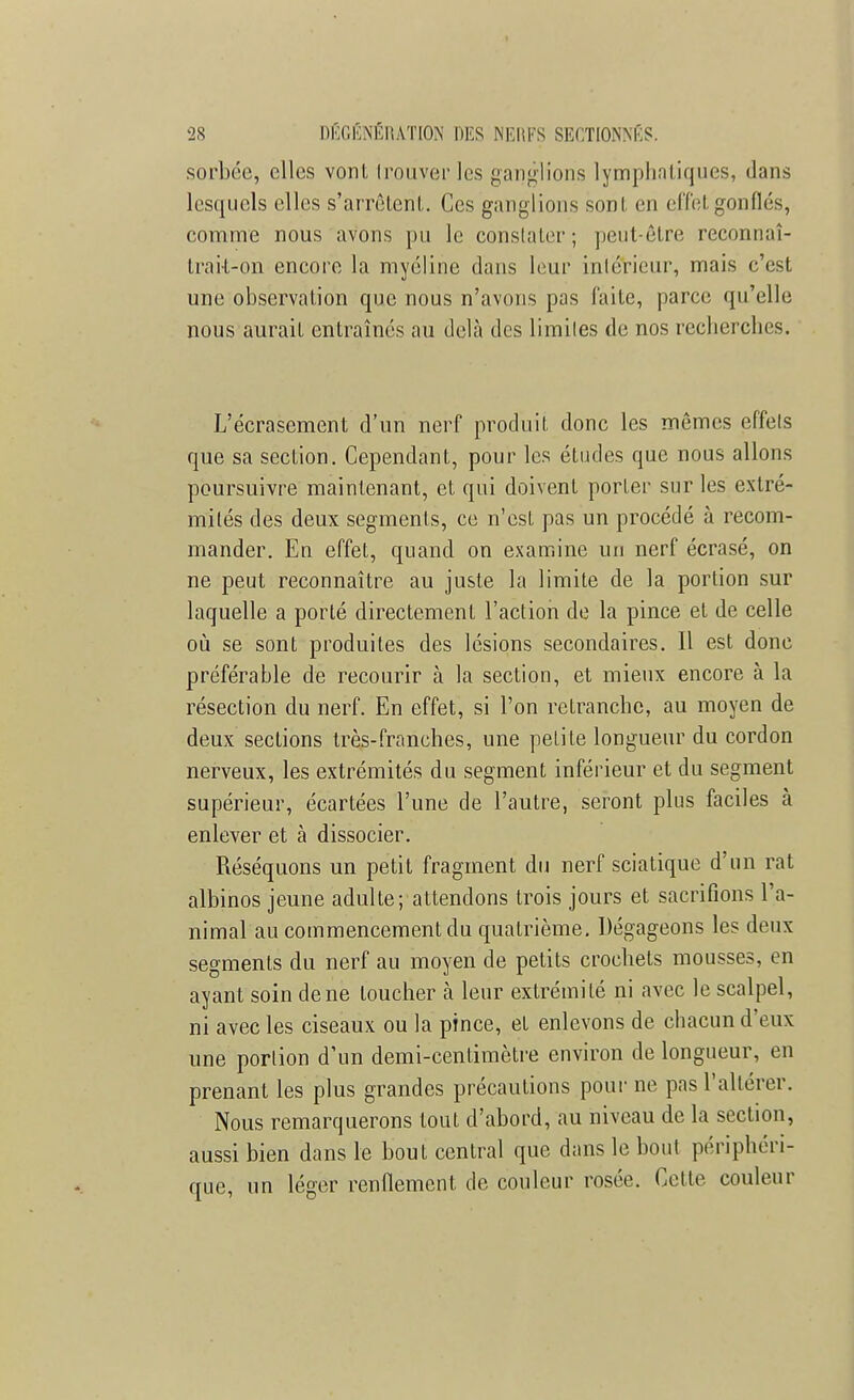 sorbée, elles vont trouver les ganglions lymphatiques, dans lesquels elles s'arrêtent. Ces ganglions sont en effet gonflés, comme nous avons pu le constater; peut-être reconnaî- tra k-on encore la myéline dans leur intérieur, mais c'est une observation que nous n'avons pas faite, parce qu'elle nous aurait entraînés au delà des limites de nos recherches. L'écrasement d'un nerf produit donc les mêmes effets que sa section. Cependant, pour les études que nous allons poursuivre maintenant, et qui doivent porter sur les extré- mités des deux segments, ce n'est pas un procédé à recom- mander. En effet, quand on examine un nerf écrasé, on ne peut reconnaître au juste la limite de la portion sur laquelle a porté directement l'action de la pince et de celle où se sont produites des lésions secondaires. Il est donc préférable de recourir à la section, et mieux encore à la résection du nerf. En effet, si l'on retranche, au moyen de deux sections très-franches, une petite longueur du cordon nerveux, les extrémités du segment inférieur et du segment supérieur, écartées l'une de l'autre, seront plus faciles à enlever et à dissocier. Réséquons un petit fragment du nerf sciatique d'un rat albinos jeune adulte; attendons trois jours et sacrifions l'a- nimal au commencement du quatrième. Dégageons les deux segments du nerf au moyen de petits crochets mousses, en ayant soin de ne loucher à leur extrémité ni avec le scalpel, ni avec les ciseaux ou la pince, et enlevons de chacun d'eux une portion d'un demi-centimètre environ de longueur, en prenant les plus grandes précautions pour ne pas l'altérer. Nous remarquerons tout d'abord, au niveau de la section, aussi bien dans le bout central que dans le bout périphéri- que, un léger renflement de couleur rosée. Cette couleur