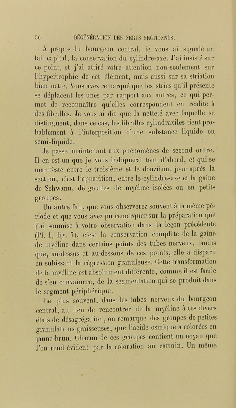 A. propos du bourgeon central, je vous ai signalé un fait capital, la conservation du cylindre-axe. J'ai insisté sur ce point, et j'ai attiré votre attention non-seulement sur l'hypertrophie de cet élément, mais aussi sur sa striation bien nette. Yous avez remarqué que les stries qu'il présente se déplacent les unes par rapport aux autres, ce qui per- met de reconnaître qu'elles correspondent en réalité à des fibrilles. Je vous ai dit que la netteté avec laquelle se distinguent, dans ce cas, les fibrilles cylindraxiles tient pro- bablement à l'interposition d'une substance liquide ou semi-liquide. Je passe maintenant aux phénomènes de second ordre. Il en est un que je vous indiquerai tout d'abord, et qui se manifeste entre le troisième et le douzième jour après la section, c'est l'apparition, entre le cylindre-axe et la gaîne de Schwann, de gouttes de myéline isolées ou en petits groupes. Un autre fait, que vous observerez souvent à la même pé- riode et que vous avez pu remarquer sur la préparation que j'ai soumise à votre observation dans la leçon précédente (Pl. I, fig. 7), c'est la conservation complète de la gaîne de myéline dans certains points des tubes nerveux, tandis que, au-dessus et au-dessous de ces points, elle a disparu en subissant la régression granuleuse. Celte transformation de la myéline est absolument différente, comme il est facile de s'en convaincre, de la segmentation qui se produit dans le segment périphérique. Le plus souvent, dans les tubes nerveux du bourgeon central, au lieu de rencontrer de la myéline à ces divers états de désagrégation, on remarque des groupes de petites granulations graisseuses, que l'acide osmique a colorées en jaune-brun. Chacun de ces groupes contient un noyau que l'on rend évident par la coloration au carmin. Un même