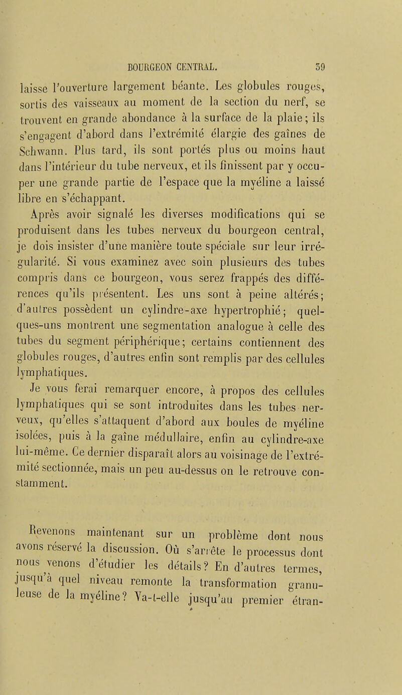 laisse l'ouverture largement béante. Les globules rouges, sortis des vaisseaux au moment de la section du nerf, se trouvent en grande abondance à la surface de la plaie ; ils s'engagent d'abord dans l'extrémité élargie des gaines de Schwann. Plus tard, ils sont portés plus ou moins baut dans l'intérieur du tube nerveux, et ils finissent par y occu- per une grande partie de l'espace que la myéline a laissé libre en «'échappant. Après avoir signalé les diverses modifications qui se produisent dans les tubes nerveux du bourgeon central, je dois insister d'une manière toute spéciale sur leur irré- gularité. Si vous examinez avec soin plusieurs des tubes compris dans ce bourgeon, vous serez frappés des diffé- rences qu'ils présentent. Les uns sont à peine altérés; d'autres possèdent un cylindre-axe hypertrophié; quel- ques-uns montrent une segmentation analogue à celle des tubes du segment périphérique ; certains contiennent des globules rouges, d'autres enfin sont remplis par des cellules lymphatiques. Je vous ferai remarquer encore, à propos des cellules lymphatiques qui se sont introduites dans les tubes ner- veux, qu'elles s'attaquent d'abord aux boules de myéline isolées, puis à la gaîne médullaire, enfin au cylindre-axe lui-même. Ce dernier disparaît alors au voisinage de l'extré- mité sectionnée, mais un peu au-dessus on le retrouve con- stamment. Revenons maintenant sur un problème dont nous avons réservé la discussion. Où s'arrête le processus dont nous venons d'étudier les détails? En d'autres termes, jusqu'à quel niveau remonte la transformation granu- leuse de la myéline? Ya-l-elle jusqu'au premier élran-