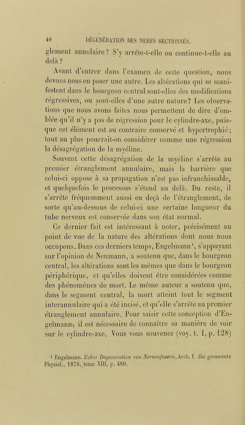 glement annulaire? S'y arrêle-t-elle ou continue-l-elle au delà ? Avant d'entrer dans l'examen de celte question, nous devons nous en poser une autre. Les allégations qui se mani- festent dans le bourgeon central sonl-elles des modifications régressives, ou sont-elles d'une autre nature? Les observa- tions que nous avons faites nous permettent de dire d'em- blée qu'il n'y a pas de régression pour le cylindre-axe, puis- que cet élément est au contraire conservé et hypertrophié; tout au plus pourrait-on considérer comme une régression la désagrégation de la myéline. Souvent cette désagrégation de la myéline s'arrête au premier étranglement annulaire, mais la barrière que celui-ci oppose à sa propagation n'est pas infranchissable, et quelquefois le processus s'élend au delà. Du resle, il s'arrête fréquemment aussi en deçà de l'étranglement, de sorte qu'au-dessous de celui-ci une certaine longueur du tube nerveux est conservée dans son état normal. Ce dernier fait est intéressant à noter, précisément au point de vue de la nature des altérations dont nous nous occupons. Dans ces derniers temps, Engelmann1, s'appuyant sur l'opinion de Neumann, a soutenu que, dans le bourgeon central, les altérations sont les mêmes que dans le bourgeon périphérique, et qu'elles doivent être considérées comme des phénomènes de mort. Le même auteur a soutenu que, dans le segment central, la mort atteint tout le segment interannulaire qui a été incisé, et qu'elle s'arrête au premier étranglement annulaire. Pour saisir cette conception d'En- gelmann-, il est nécessaire de connaître sa manière de voir sur le cylindre-axe. Vous vous souvenez (voy. t. I, p. 128) 1 Engelmann. Ueber Degeneration von Nervenfasem, Arch. f. die gesanmite Physiol., 1876,_tome XIII, p. 480.