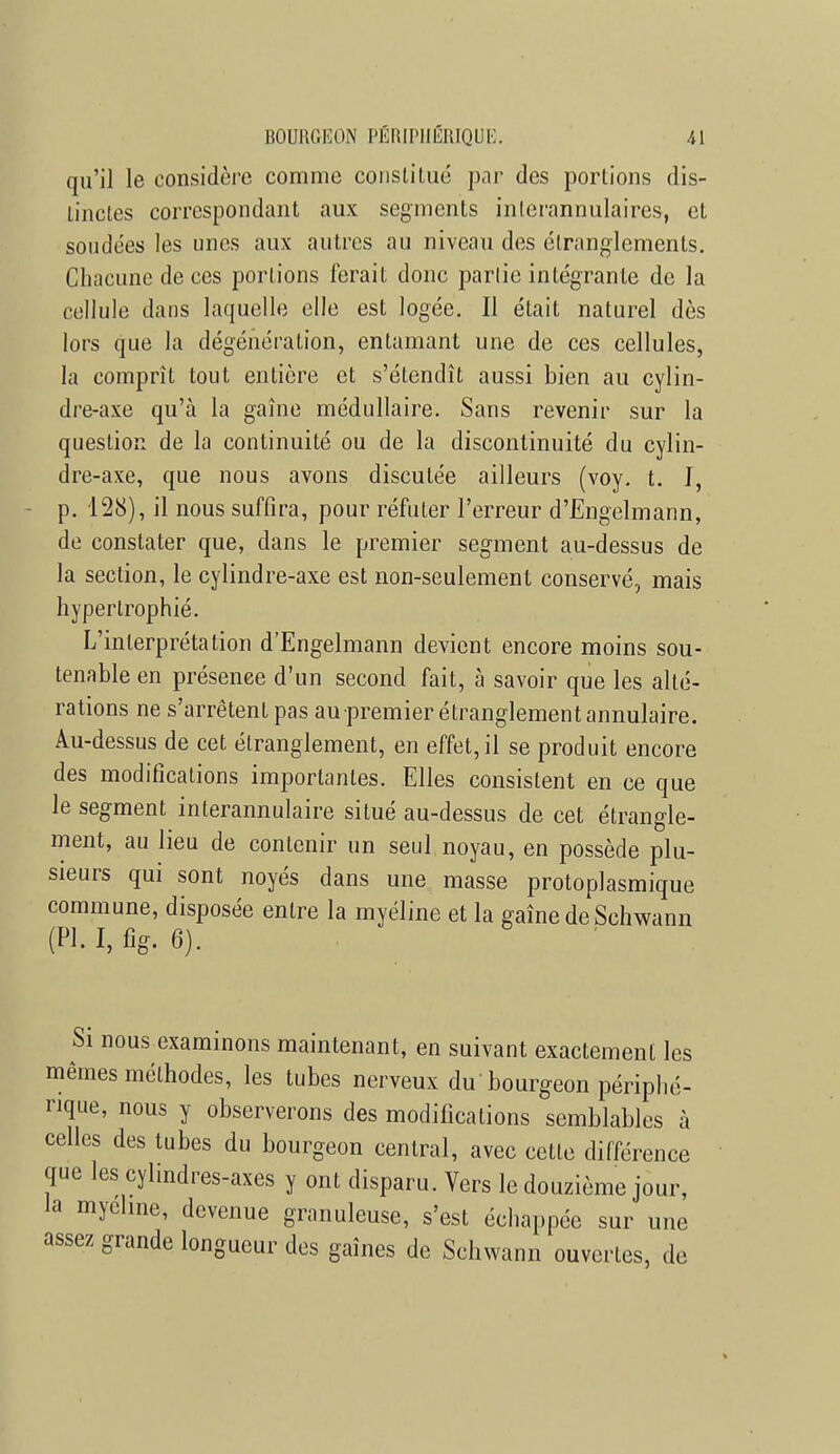 qu'il le considère comme constitué par des portions dis- tinctes correspondant aux segments inlerannulaires, et soudées les unes aux autres au niveau des étranglements. Chacune de ces portions ferait donc partie intégrante de la cellule dans laquelle elle est logée. Il était naturel dès lors que la dégénération, entamant une de ces cellules, la comprit tout entière et s'étendît aussi bien au cylin- dre-axe qu'à la gaine médullaire. Sans revenir sur la question de la continuité ou de la discontinuité du cylin- dre-axe, que nous avons discutée ailleurs (voy. t. I, p. 128), il nous suffira, pour réfuter l'erreur d'Engelmann, de constater que, dans le premier segment au-dessus de la section, le cylindre-axe est non-seulement conservé, mais hypertrophié. L'interprétation d'Engelmann devient encore moins sou- tenable en présence d'un second fait, à savoir que les alté- rations ne s'arrêtent pas au premier étranglement annulaire. Au-dessus de cet étranglement, en effet, il se produit encore des modifications importantes. Elles consistent en ce que le segment interannulaire situé au-dessus de cet étrangle- ment, au lieu de contenir un seul noyau, en possède plu- sieurs qui sont noyés dans une masse protoplasmique commune, disposée entre la myéline et la gaînedeSchwann (Pl. I, % 6). Si nous examinons maintenant, en suivant exactement les mêmes méthodes, les tubes nerveux du bourgeon périphé- rique, nous y observerons des modifications semblables à celles des tubes du bourgeon central, avec cette différence que les cylindres-axes y ont disparu. Vers le douzième jour, la myéline, devenue granuleuse, s'est échappée sur une assez grande longueur des gaines de Schwann ouvertes, de