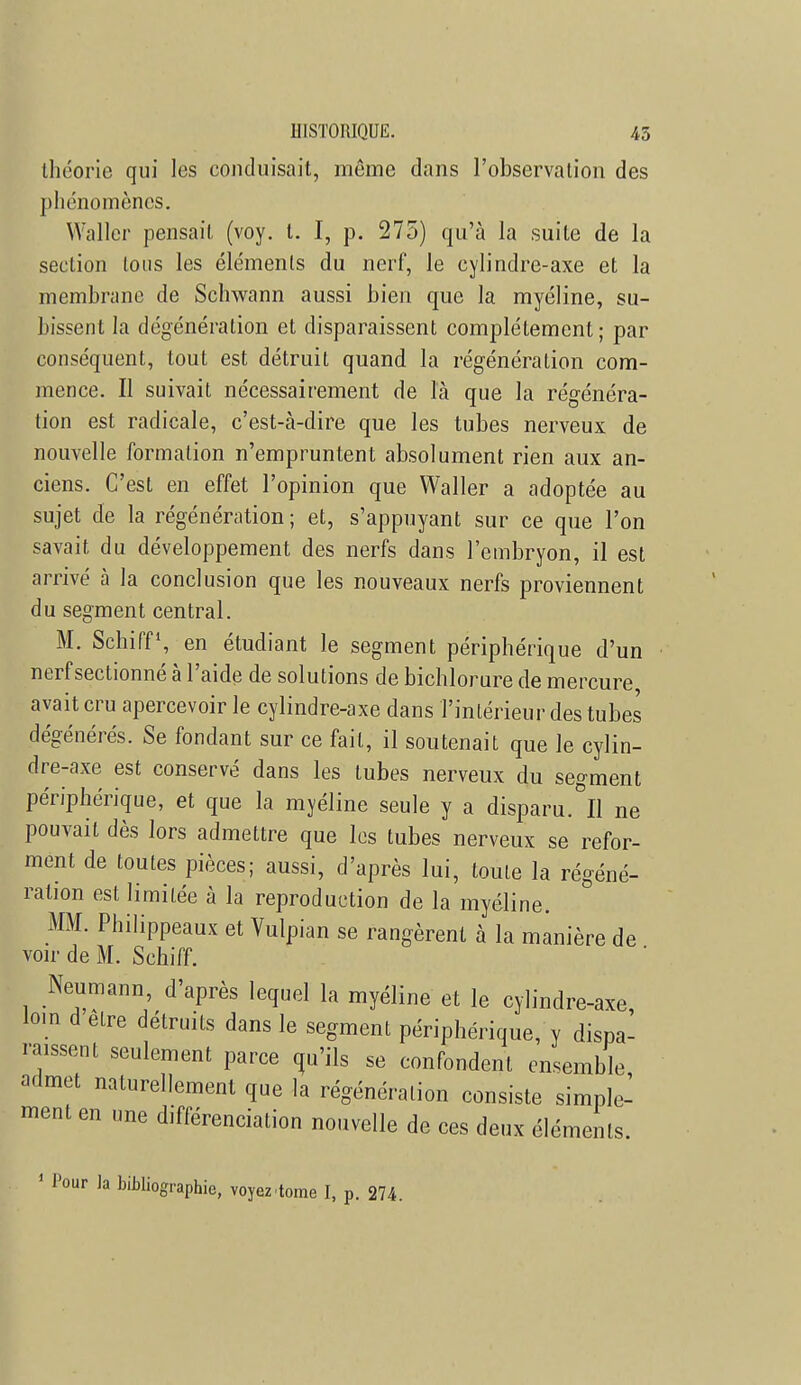 HISTORIQUE. 45 théorie qui les conduisait, même dans l'observation des phénomènes. Waller pensait (voy. t. I, p. 275) qu'à la suite de la section Ions les éléments du nerf, le cylindre-axe et la membrane de Schwann aussi bien que la myéline, su- bissent la dégénération et disparaissent complètement; par conséquent, tout est détruit quand la régénération com- mence. Il suivait nécessairement de là que la régénéra- tion est radicale, c'est-à-dire que les tubes nerveux de nouvelle formation n'empruntent absolument rien aux an- ciens. C'est en effet l'opinion que Waller a adoptée au sujet de la régénération ; et, s'appuyant sur ce que l'on savait du développement des nerfs dans l'embryon, il est arrivé à la conclusion que les nouveaux nerfs proviennent du segment central. M. Schiff1, en étudiant le segment périphérique d'un nerf sectionné à l'aide de solutions de bichlorure de mercure avait cru apercevoir le cylindre-axe dans l'intérieur des tubes dégénérés. Se fondant sur ce fait, il soutenait que le cylin- dre-axe est conservé dans les tubes nerveux du segment périphérique, et que la myéline seule y a disparu. Il ne pouvait dès lors admettre que les tubes nerveux se refor- ment de toutes pièces; aussi, d'après lui, toute la régéné- ration est limitée à la reproduction de la myéline. MM. Philippeaux et Vulpian se rangèrent à la manière de voir de M. Schiff. Neumann, d'après lequel la myéline et le cylindre-axe loin d être détruits dans le segment périphérique, y dispa- raissent seulement parce qu'ils se confondent ensemble admet naturellement que la régénération consiste simple- ment en une différenciation nouvelle de ces deux éléments. 1 Pour la bibliographie, voyez.tome I, p. 274.