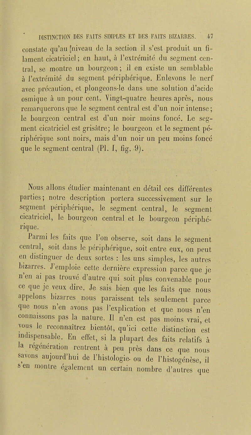 constate qu'au [niveau de la section il s'est produit un fi- lament cicatriciel; en haut, à l'extrémité du segment cen- tral, se montre un bourgeon; il en existe un semblable à l'extrémité du segment périphérique. Enlevons le nerf avec précaution, et plongeons-le dans une solution d'acide osmique à un pour cent. Vingt-quatre heures après, nous remarquerons que le segment central est d'un noir intense; le bourgeon central est d'un noir moins foncé. Le seg- ment cicatriciel est grisâtre; le bourgeon et le segment pé- riphérique sont noirs, mais d'un noir un peu moins foncé que le segment central (Pl. I, fig. 9). Nous allons étudier maintenant en détail ces différentes parties; notre description portera successivement sur le segment périphérique, le segment central, le segment cicatriciel, le bourgeon central et le bourgeon périphé- rique. Parmi les faits que l'on observe, soit dans le segment central, soit dans le périphérique, soit entre eux, on peut en distinguer de deux sortes : les uns simples, les autres bizarres. J'emploie cette dernière expression parce que je n'en ai pas trouvé d'autre qui soit plus convenable pour ce que je veux dire. Je sais bien que les faits que nous appelons bizarres nous paraissent tels seulement parce que nous n'en avons pas l'explication et que nous n'en connaissons pas la nature. Il n'en est pas moins vrai, et vous le reconnaîtrez bientôt, qu'ici cette distinction est indispensable. En effet, si la plupart des faits relatifs à la regénération rentrent à peu près dans ce que nous savons aujourd'hui de l'histologie, ou de l'histogénèse, il s en montre également un certain nombre d'autres que