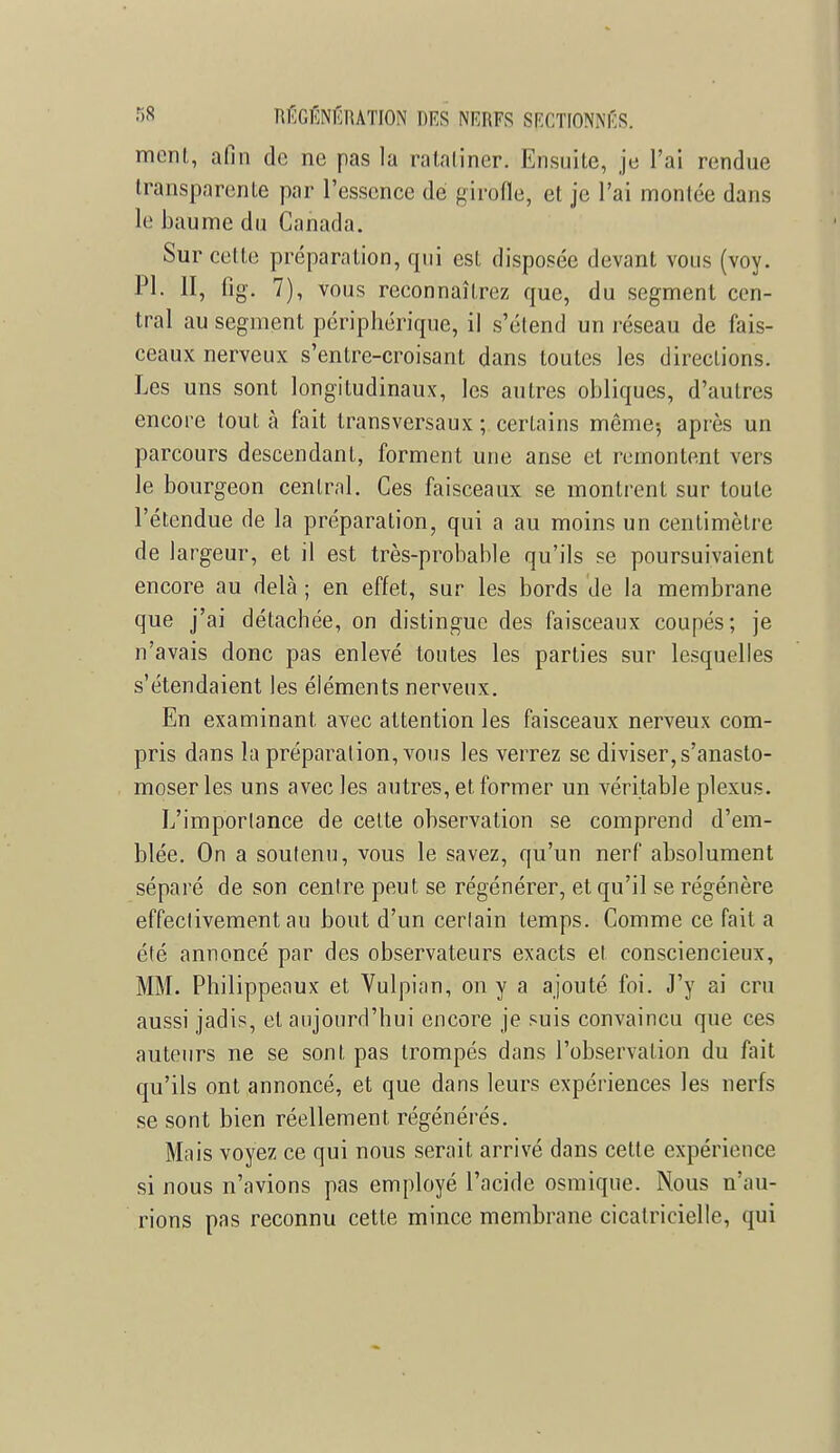 ment, afin de ne pas la ratatiner. Ensuite, je l'ai rendue transparente par l'essence de girofle, et je l'ai moulée dans le baume du Canada. Sur cette préparation, qui est disposée devant vous (voy. Pl. II, fîg. 7), vous reconnaîtrez que, du segment cen- tral au segment périphérique, il s'étend un réseau de fais- ceaux nerveux s'entre-croisant dans toutes les directions. Les uns sont longitudinaux, les autres obliques, d'autres encore tout à fait transversaux ; certains même-, après un parcours descendant, forment une anse et remontent vers le bourgeon central. Ces faisceaux se montrent sur toute l'étendue de la préparation, qui a au moins un centimètre de largeur, et il est très-probable qu'ils se poursuivaient encore au delà ; en effet, sur les bords de la membrane que j'ai détachée, on distingue des faisceaux coupés; je n'avais donc pas enlevé toutes les parties sur lesquelles s'étendaient les éléments nerveux. En examinant avec attention les faisceaux nerveux com- pris dans la préparation, vous les verrez se diviser, s'anasto- moser les uns avec les autres, et former un véritable plexus. L'importance de cette observation se comprend d'em- blée. On a soutenu, vous le savez, qu'un nerf absolument séparé de son centre peut se régénérer, et qu'il se régénère effectivement au bout d'un cerlain temps. Comme ce fait a été annoncé par des observateurs exacts et consciencieux, MM. Philippeaux et Vulpian, on y a ajouté foi. J'y ai cru aussi jadis, et aujourd'hui encore je suis convaincu que ces auteurs ne se sont pas trompés dans l'observation du fait qu'ils ont annoncé, et que dans leurs expériences les nerfs se sont bien réellement régénérés. Mais voyez ce qui nous serait arrivé dans cette expérience si nous n'avions pas employé l'acide osmique. Nous n'au- rions pas reconnu cette mince membrane cicatricielle, qui