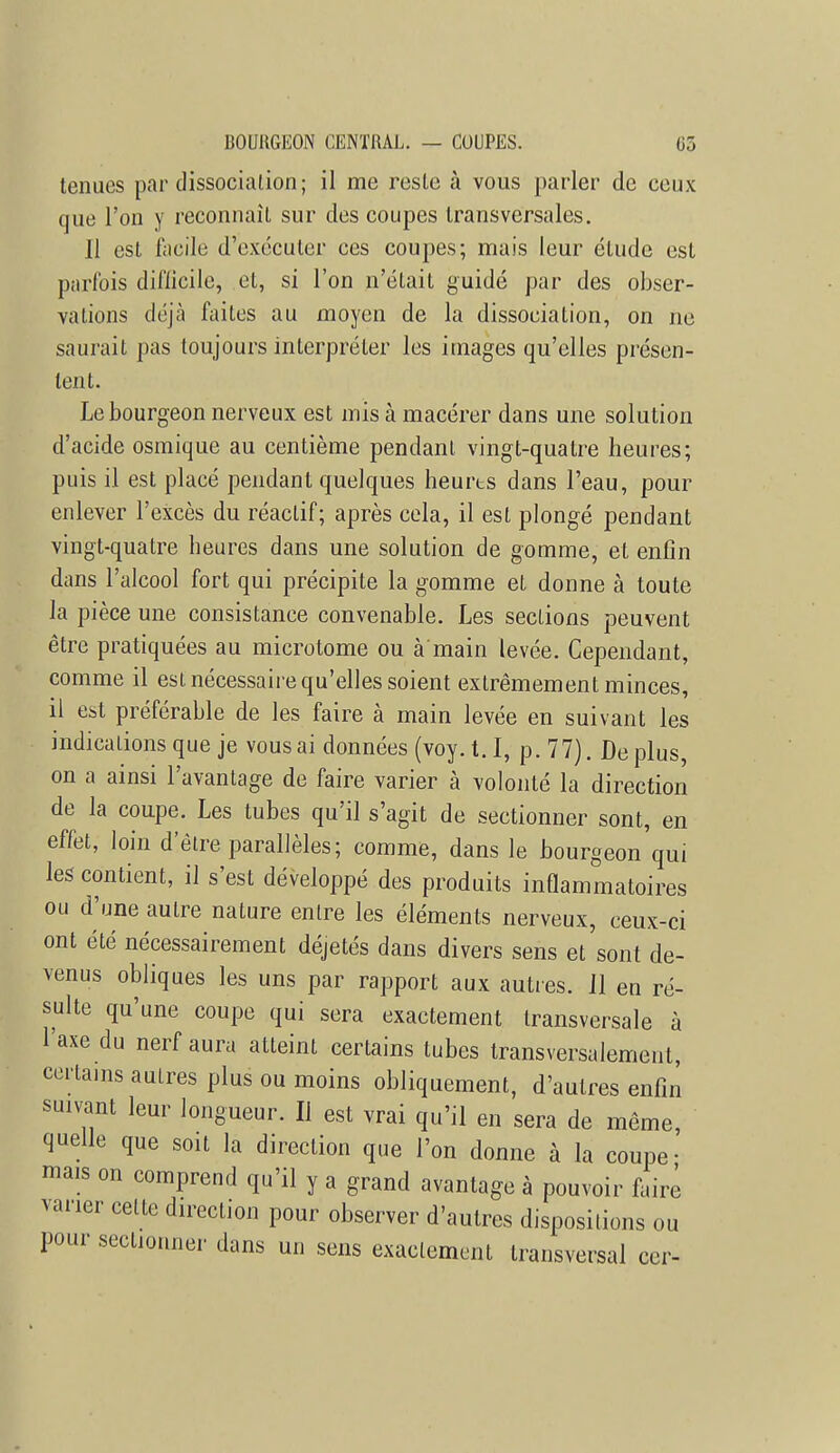 tenues par dissocialion; il me reste à vous parler de ceux que l'on y reconnaît sur des coupes transversales. Il est facile d'exécuter ces coupes; mais leur élude est parfois difficile, et, si l'on n'était guidé par des obser- vations déjà faites au moyen de la dissociation, on ne saurait pas toujours interpréter les images qu'elles présen- tent. Le bourgeon nerveux est mis à macérer dans une solution d'acide osmique au centième pendant vingt-quatre heures; puis il est placé pendant quelques heurts dans l'eau, pour enlever l'excès du réactif; après cela, il est plongé pendant vingt-quatre heures dans une solution de gomme, et enfin dans l'alcool fort qui précipite la gomme et donne à toute la pièce une consistance convenable. Les sections peuvent être pratiquées au microtome ou à main levée. Cependant, comme il est nécessaire qu'elles soient extrêmement minces, il est préférable de les faire à main levée en suivant les indicalions que je vous ai données (voy.t.I, p. 77). Déplus, on a ainsi l'avantage de faire varier à volonté la direction de la coupe. Les tubes qu'il s'agit de sectionner sont, en effet, loin d'être parallèles; comme, dans le bourgeon'qui les contient, il s'est développé des produits inflammatoires ou d'une autre nature enlre les éléments nerveux, ceux-ci ont été nécessairement déjetés dans divers sens et sont de- venus obliques les uns par rapport aux autres. Jl en ré- sulte qu'une coupe qui sera exactement transversale à l'axe du nerf aura atteint certains tubes transversalement, certains autres plus ou moins obliquement, d'autres enfin suivant leur longueur. Il est vrai qu'il en sera de même, quelle que soit la direction que l'on donne à la coupe- mais on comprend qu'il y a grand avantage à pouvoir faire varier cette direction pour observer d'autres dispositions ou pour sectionner dans un sens exactement transversal cer-