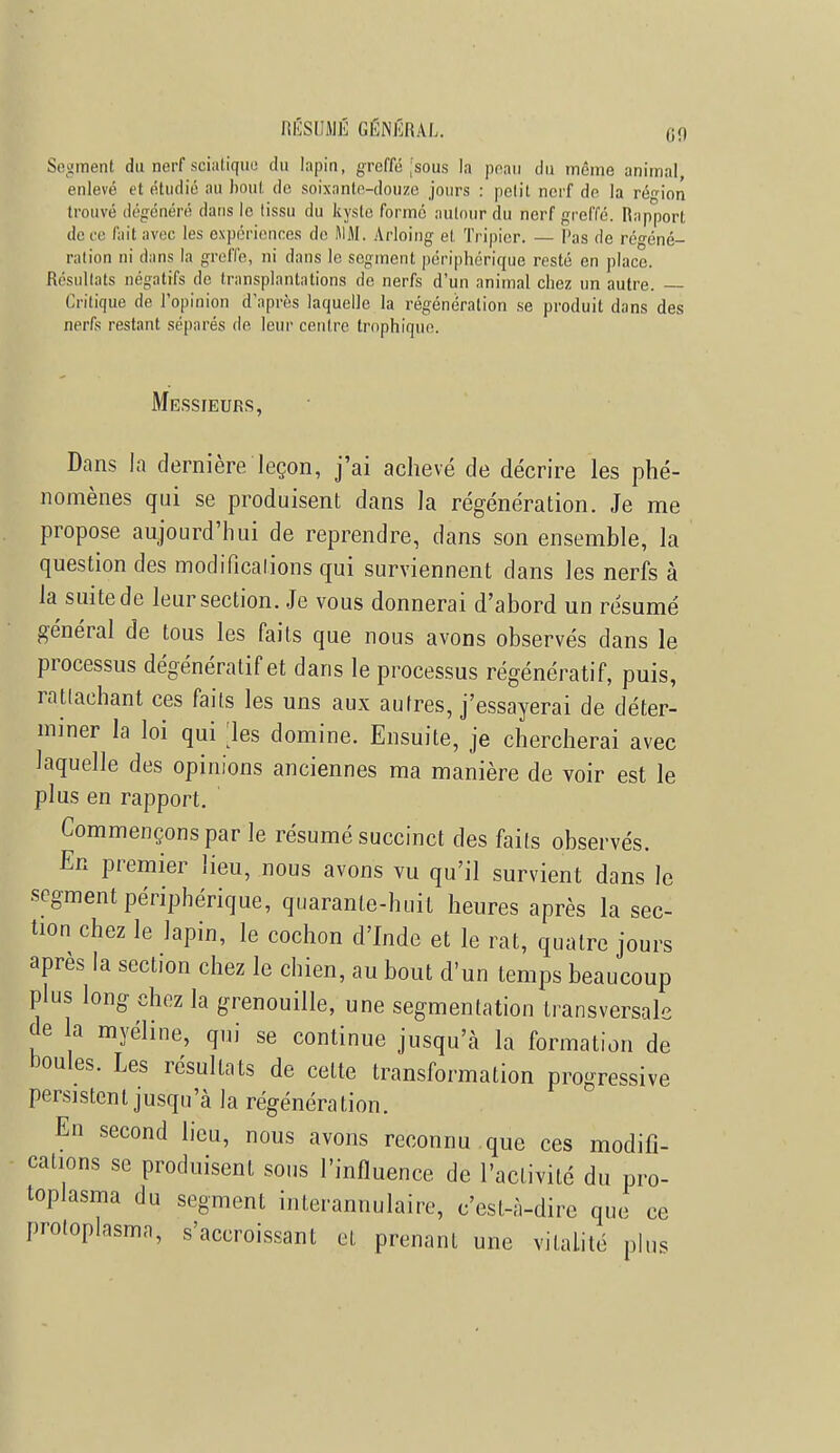 RÉSUMÉ GÉNÉRAL. Segment du nerf scialiquu du lapin, greffé jsous la peau du môme animal, enlevé et étudié au boni de soixante-douze jours : petit nerf de la région trouvé dégénéré dans le tissu du kyste formé autour du nerf greffé. Rapport de ce fait avec les expériences de MM. Arloing et Tripier. — Pas de régéné- ration ni dans la greffe, ni dans le segment périphérique resté en place. Résultats négatifs de transplantations de nerfs d'un animal chez un autre. Critique de l'opinion d'après laquelle la régénération se produit dans des nerfs restant séparés de leur centre trnphique. Messieurs, Dans la dernière leçon, j'ai achevé de décrire les phé- nomènes qui se produisent dans la régénération. Je me propose aujourd'hui de reprendre, dans son ensemble, la question des modifications qui surviennent dans les nerfs à la suite de leur section. Je vous donnerai d'abord un résumé général de tous les faits que nous avons observés dans le processus dégénératif et dans le processus régénératif, puis, rattachant ces faits les uns aux autres, j'essayerai de déter- miner la loi qui les domine. Ensuite, je chercherai avec laquelle des opinions anciennes ma manière de voir est le plus en rapport. Commençons par le résumé succinct des faits observés. En premier lieu, nous avons vu qu'il survient dans le segment périphérique, quarante-huit heures après la sec- tion chez le lapin, le cochon d'Inde et le rat, quatre jours après la section chez le chien, au bout d'un temps beaucoup plus long chez la grenouille, une segmentation transversale de la myéline, qui se continue jusqu'à la formation de boules. Les résultats de celte transformation progressive persistent jusqu'à la régénération. En second lieu, nous avons reconnu que ces modifi- cations se produisent sous l'influence de l'activité du pro- toplasma du segment interannulaire, c'est-à-dire que ce protoplasma, s'accroissant et prenant une vitalité plus