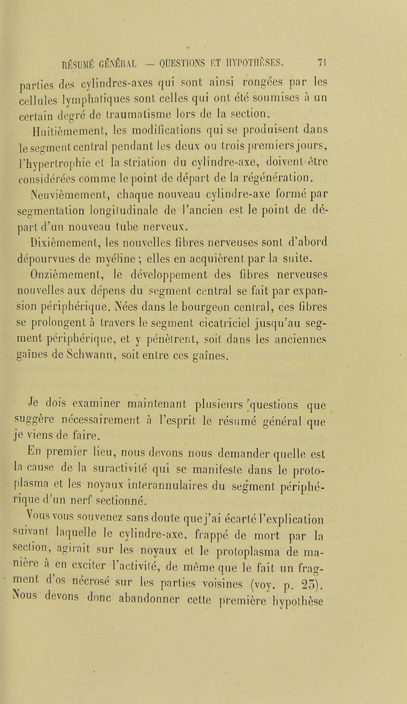 parties des cylindres-axes qui sont ainsi rongées par les cellules lymphatiques sont celles qui ont été soumises à un certain degré de traumatisme lors de la section. Huitièmement, les modifications qui se produisent dans le segment central pendant les deux ou (rois premiers jours, l'hypertrophie et la striation du cylindre-axe, doivent être considérées comme le point de départ de la régénération. Neuvièmement, chaque nouveau cylindre-axe formé par segmentation longitudinale de l'ancien est le point de dé- part d'un nouveau tube nerveux. Dixièmement, les nouvelles fibres nerveuses sont d'abord dépourvues de myéline ; elles en acquièrent par la suite. Onzièmement, le développement des fibres nerveuses nouvelles aux dépens du segment central se fait par expan- sion périphérique. Nées dans le bourgeon central, ces fibres se prolongent à travers le segment cicatriciel jusqu'au seg- ment périphérique, et y pénètrent, soit, dans les anciennes gaines de Schwann, soit entre ces gaines. Je dois examiner maintenant plusieurs 'questions que suggère nécessairement à l'esprit le résumé général que je viens de faire. En premier lieu, nous devons nous demander quelle est la cause de la suractivité qui se manifeste dans le proto- plasma et les noyaux interannulaires du segment périphé- rique d'un nerf sectionné. Vous vous souvenez sans doute que j'ai écarté l'explication suivant, laquelle le cylindre-axe, frappé de mort par la section, agirait sur les noyaux et le proloplasma de ma- nière à en exciter l'activité, de même que le fait un frag- ment d'os nécrosé sur les parties voisines (voy. p. 23). Nous devons donc abandonner cette première hypothèse