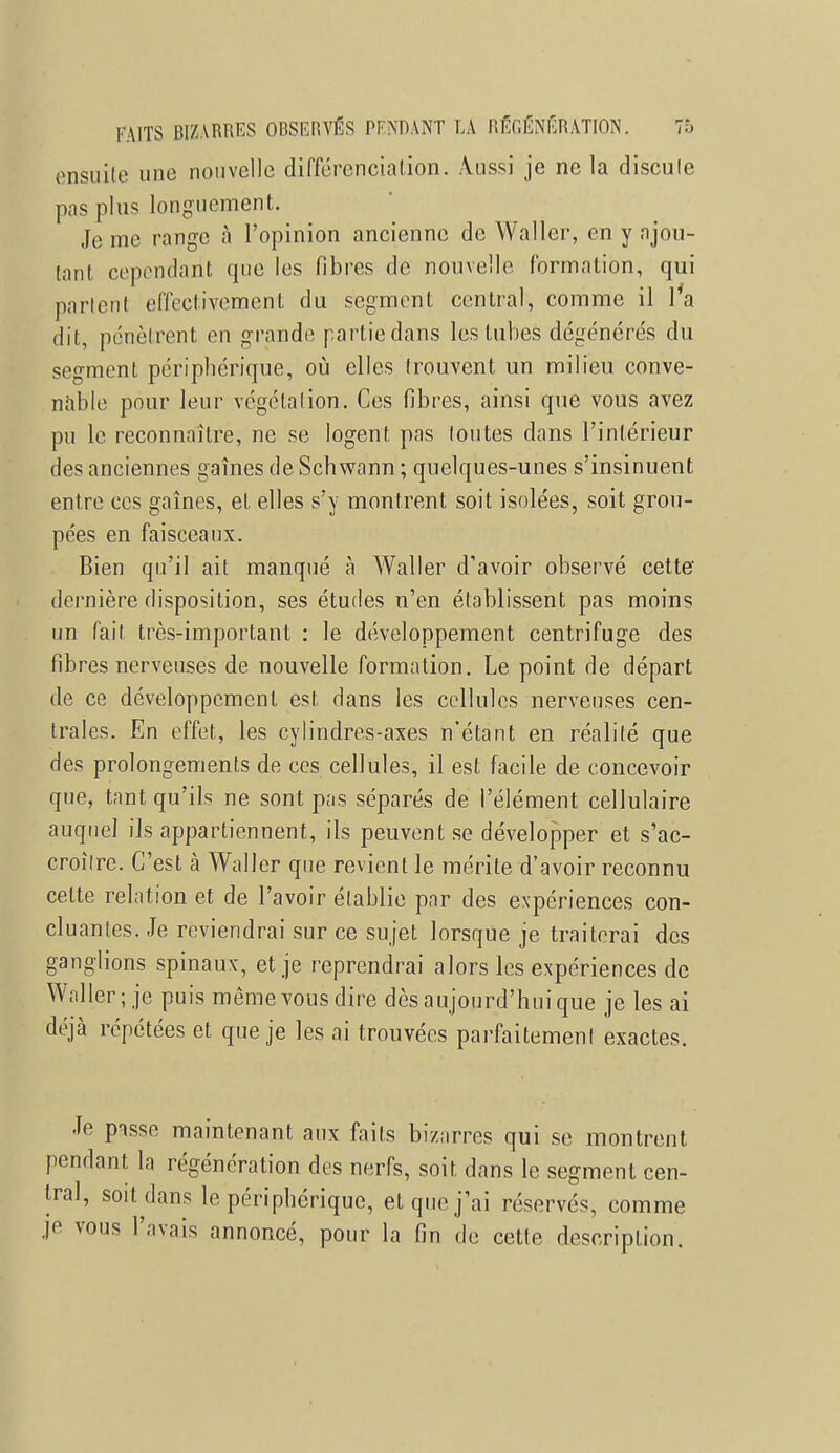 ensuite une nouvelle différenciation. Aussi je ne la discale pas plus longuement. Je me range à l'opinion ancienne de Waller, en y ajou- tant cependant que les fibres de nouvelle formation, qui parlent effectivement du segment central, comme il l'a dit, pénètrent en grande partie dans les tubes dégénérés du segment périphérique, où elles Irouvent un milieu conve- nable pour leur végétalion. Ces fibres, ainsi que vous avez pu le reconnaître, ne se logent pas toutes dans l'intérieur des anciennes gaines de Schwann ; quelques-unes s'insinuent entre ces gaines, et elles s'y montrent soit isolées, soit grou- pées en faisceaux. Bien qu'il ait manqué à Waller d'avoir observé cette dernière disposition, ses études n'en établissent pas moins un fait très-important : le développement centrifuge des fibres nerveuses de nouvelle formation. Le point de départ de ce développement est dans les cellules nerveuses cen- trales. En effet, les cylindres-axes n'étant en réalité que des prolongements de ces cellules, il est facile de concevoir que, tant qu'ils ne sont pas séparés de l'élément cellulaire auquel ils appartiennent, ils peuvent se développer et s'ac- croîlre. C'est à Waller que revient le mérite d'avoir reconnu celte relation et de l'avoir établie par des expériences con- cluantes. Je reviendrai sur ce sujet lorsque je traiterai des ganglions spinaux, et je reprendrai alors les expériences de Waller; je puis même vous dire dès aujourd'hui que je les ai déjà répétées et que je les ai trouvées parfaitement exactes. Je pisse maintenant aux faits bizarres qui se montrent pendant la régénération des nerfs, soit dans le segment cen- tral, soit dans le périphérique, et que j'ai réservés, comme je vous l'avais annoncé, pour la fin de cette description.