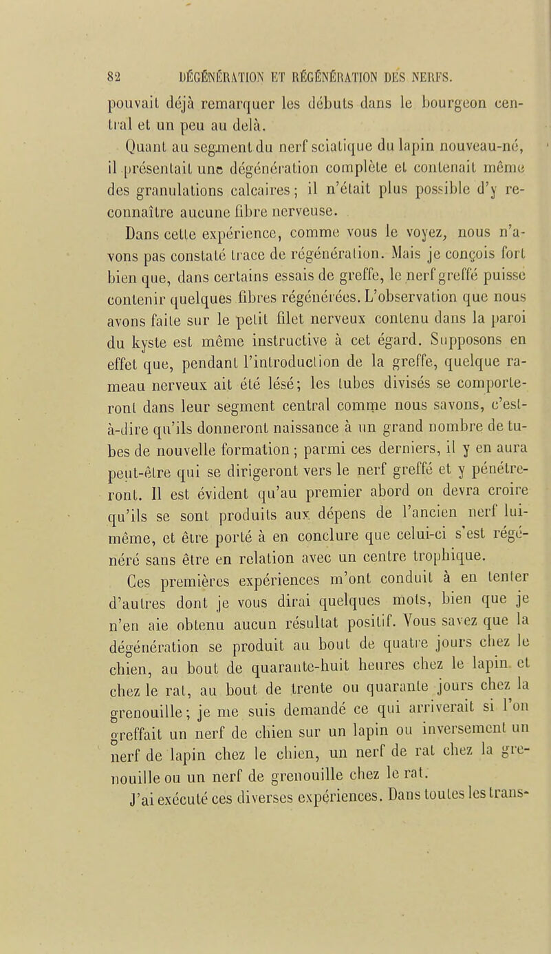 pouvait déjà remarquer les débuts dans le bourgeon cen- tral et un peu au delà. Quant au segunentdu nerf sciaLiquc du lapin nouveau-né, il présentait une dégénération complète et contenait même des granulations calcaires; il n'était plus possible d'y re- connaître aucune fibre nerveuse. Dans cette expérience, comme vous le voyez, nous n'a- vons pas constaLé trace de régénération. Mais je conçois fort bien que, dans certains essais de greffe, le nerf greffé puisse contenir quelques fibres régénérées. L'observation que nous avons faile sur le pelil filet nerveux contenu dans la paroi du kyste est même instructive à cet égard. Supposons en effet que, pendant l'introduction de la greffe, quelque ra- meau nerveux ait été lésé; les lubes divisés se comporte- ront dans leur segment central comme nous savons, c'est- à-dire qu'ils donneront naissance à un grand nombre de tu- bes de nouvelle formation ; parmi ces derniers, il y en aura peut-être qui se dirigeront vers le nerf greffé et y pénétre- ront. Il est évident qu'au premier abord on devra croire qu'ils se sont produits aux dépens de l'ancien nerf lui- même, et être porté à en conclure que celui-ci s'est régé- néré sans être en relation avec un centre tropbique. Ces premières expériences m'ont conduit à en tenter d'autres dont je vous dirai quelques mots, bien que je n'en aie obtenu aucun résultat positif. Vous savez que la dégénération se produit au bout de quatre jours chez le chien, au bout de quarante-huit heures chez le lapin et chez le rat, au bout de trente ou quarante jours chez la grenouille; je me suis demandé ce qui arriverait si l'on greffait un nerf de chien sur un lapin ou inversement un nerf de lapin chez le chien, un nerf de rat chez la gre- nouille ou un nerf de grenouille chez le rat. J'ai exécuté ces diverses expériences. Dans toutes les trans-