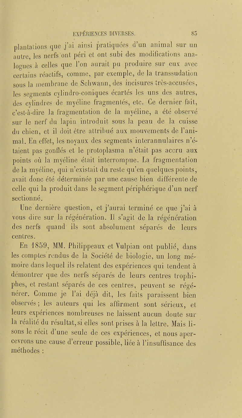 plantations que j'ai ainsi pratiquées d'un animal sur un autre, les nerfs ont péri et ont subi des modifications ana- logues à celles que l'on aurait pu produire sur eux avec certains réactifs, comme, par exemple, de la transsudation sous la membrane de Schwann,des incisures très-accusées, les segments cylindro-coniques écartés les uns des autres, des cylindres de myéline fragmentés, etc. Ce dernier fait, c'est-à-dire Ja fragmentation de la myéline, a été observé sur le nerf du lapin introduit sous la peau de la cuisse du chien, et il doit être attribué aux mouvements de l'ani- mal. En effet, les noyaux des segments interannulaires n'é- taient pas gonflés et le protoplasma n'était pas accru aux points où la myéline était interrompue. La fragmentation de la myéline, qui n'existait du reste qu'en quelques points, avait donc été déterminée par une cause bien différente de celle qui la produit dans le segment périphérique d'un nerf sectionné. Une dernière question, et j'aurai terminé ce que j'ai à vous dire sur la régénération. Il s'agit de la régénération des nerfs quand ils sont absolument séparés de leurs centres. En 1859, MM. Philippeaux et Vulpian ont publié, dans les comptes rendus de la Société de biologie, un long mé- moire dans lequel ils relatent des expériences qui tendent à démontrer que des nerfs séparés de leurs centres trophi- phes, et restant séparés de ces centres, peuvent se régé- nérer. Comme je l'ai déjà dit, les faits paraissent bien observés; les auteurs qui les affirment sont sérieux, et leurs expériences nombreuses ne laissent aucun doute sur la réalité du résultat,si elles sont prises à la lettre. Mais li- sons le récit d'une seule de ces expériences, et nous aper- cevrons une cause d'erreur possible, liée à l'insuffisance des méthodes :