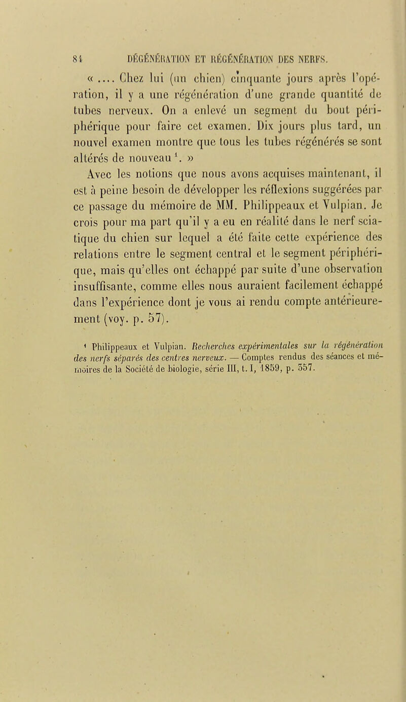 « Chez lui (un chien) cinquante jours après l'opé- ration, il y a une régénération d'une grande quantité de tubes nerveux. On a enlevé un segment du bout péri- phérique pour faire cet examen. Dix jours plus tard, un nouvel examen montre que tous les tubes régénérés se sont altérés de nouveau \ » Avec les notions que nous avons acquises maintenant, il est à peine besoin de développer les réflexions suggérées par ce passage du mémoire de MM. Philippeaux et Vulpian. Je crois pour ma part qu'il y a eu en réalité dans le nerf scia- tique du chien sur lequel a été faite cette expérience des relations entre le segment central et le segment périphéri- que, mais qu'elles ont échappé par suite d'une observation insuffisante, comme elles nous auraient facilement échappé dans l'expérience dont je vous ai rendu compte antérieure- ment (voy. p. 57). 1 Philippeaux et Vulpian. Recherches expérimentales sur la régénération des nerfs séparés des centres nerveux. — Comptes rendus des séances et mé- niùires de la Société de biologie, série III, 1.1, 1859, p. 557. i