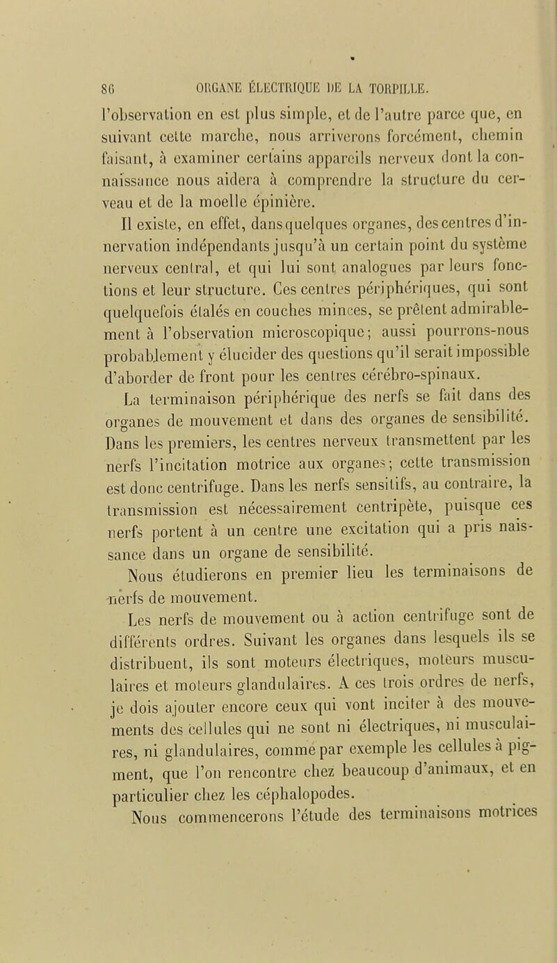 l'observation en est plus simple, el de l'autre parce que, en suivant cette marche, nous arriverons forcément, chemin faisant, à examiner certains appareils nerveux dont la con- naissance nous aidera à comprendre la structure du cer- veau et de la moelle épinière. Il existe, en effet, dansquelques organes, des centres d'in- nervation indépendants jusqu'à un certain point du système nerveux central, et qui lui sont, analogues parleurs fonc- tions et leur structure. Ces centres périphériques, qui sont quelquefois étalés en couches minces, se prêlent admirable- ment à l'observation microscopique; aussi pourrons-nous probablement y élucider des questions qu'il serait impossible d'aborder de front pour les centres cérébro-spinaux. La terminaison périphérique des nerfs se fait dans des organes de mouvement et dans des organes de sensibilité. Dans les premiers, les centres nerveux transmettent par les nerfs l'incitation motrice aux organes; cette transmission est donc centrifuge. Dans les nerfs sensitifs, au contraire, la transmission est nécessairement centripète, puisque ces nerfs portent à un centre une excitation qui a pris nais- sance dans un organe de sensibilité. Nous étudierons en premier lieu les terminaisons de nerfs de mouvement. Les nerfs de mouvement ou à action centrifuge sont de différents ordres. Suivant les organes dans lesquels ils se distribuent, ils sont moteurs électriques, moteurs muscu- laires et moteurs glandulaires. A ces trois ordres de nerfs, je dois ajouter encore ceux qui vont inciter à des mouve- ments des cellules qui ne sont ni électriques, ni musculai- res, ni glandulaires, comme par exemple les cellules a pig- ment, que l'on rencontre chez beaucoup d'animaux, et en particulier chez les céphalopodes. Nous commencerons l'étude des terminaisons motrices