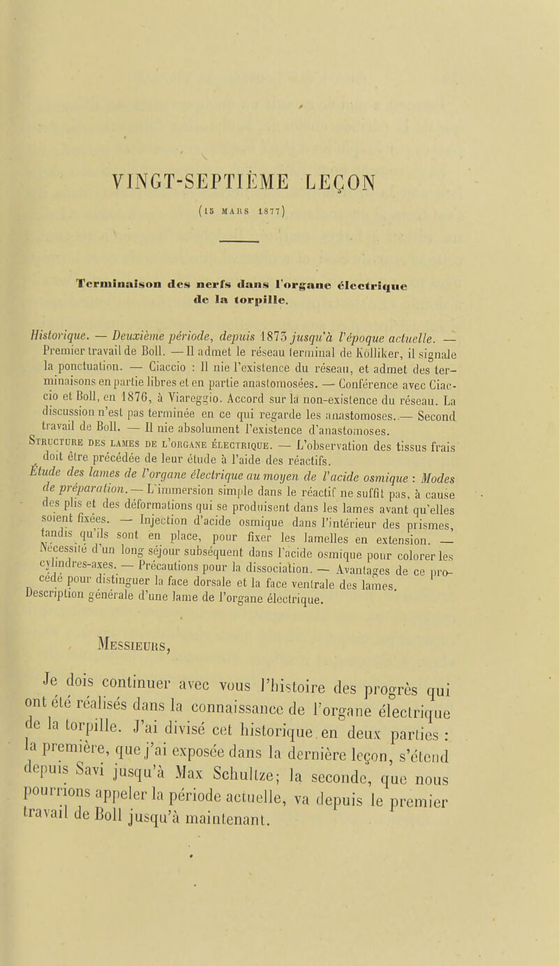 VINGT-SEPTIÈME LEÇON (15 M A H S 1877) Terminaison des nerfs dans l'organe électrique de la torpille. Historique. — Deuxième période, depuis 1873 jusqu'à l'époque actuelle. — Premier travail de Boll. —Il admet le réseau terminal de Kdlliker, il signale la ponctuation. — Ciaccio : 11 nie l'existence du réseau, et admet des ter- minaisons en partie libres et en partie anastomosées. — Conférence avec Ciac- cio et Boll, en 1876, à Viareggio. Accord sur la non-existence du réseau. La discussion n'est pas terminée en ce qui regarde les anastomoses..— Second travail de Boll. — Il nie absolument l'existence d'anastomoses. Structure des lames de l'organe électrique. — L'observation des tissus frais doit être précédée de leur élude à l'aide des réactifs. Etude des lames de l'organe électrique au moyen de l'acide osmique : Modes de préparation. — L'immersion simple dans le réactif ne suffit pas, à cause des plis et des déformations qui se produisent dans les lames avant qu'elles soient fixées. — Injection d'acide osmique dans l'intérieur des prismes tandis qu',ls sont en place, pour fixer les lamelles en extension. — INecessiie d un long séjour subséquent dans l'acide osmique pour colorer les cylindres-axes. - Précautions pour la dissociation. - Avantages de ce pro- cède pour distinguer la face dorsale et la face ventrale des lames Description générale d'une lame de l'organe électrique. Messieurs, Je dois continuer avec vous l'histoire des progrès qui ont été réalisés dans la connaissance de l'organe électrique de la torpille. J'ai divisé cet historique en deux parties : la première, que j'ai exposée dans la dernière leçon, s'étend depuis Savi jusqu'à Max Schultze; la seconde, que nous pourrions appeler la période actuelle, va depuis le premier travail de Boll jusqu'à maintenant.