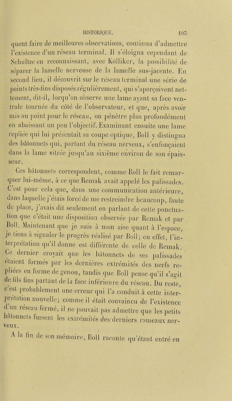 quent faire de meilleures observations, continua d'admettre l'existence d'un réseau terminal. 11 s'éloigna cependant de Schullze en reconnaissant, avec Kolliker, la possibilité de séparer la lamelle nerveuse de la lamelle sus-jacentc. En second lien, il découvrit sur le réseau terminal une série de poinls très-fins disposés régulièrement, qui s'aperçoivent net- tement, dit-il, lorqu'on observe une lame ayant sa face ven- trale tournée du côté de l'observateur, et que, après avoir mis au point pour le réseau, on pénètre plus profondément en abaissant un peu l'objectif. Examinant ensuite une lame repliée qui lui présentait sa coupe optique, Boll y distingua des bâtonnets qui, partant du réseau nerveux, s'enfonçaient dans la lame vitrée jusqu'au sixième environ de son épais- seur. Ces bàtonnels correspondent, comme Boll le fait remar- quer lui-même, à ce que Remak avait appelé les palissades. C'est pour cela que, dans une communication antérieure, dans laquelle j'étais forcé de me restreindre beaucoup, faute de place, j'avais dit seulement en parlant de celte ponctua- tion que c'était une disposition observée par Remak et par Boll. Maintenant que je suis à mon aise quant à l'espace, je tiens à signaler le progrès réalisé par Boll ; en effet, l'in- terprétation qu'il donne est différente de celle de Remak. Ce dernier croyait que les bâtonnets de ses palissades étaient formés par les dernières extrémités des nerfs re- pliées en forme de genou, tandis que Boll pense qu'il s'agit de fils fins partant de la face inférieure du réseau. Du reste, c'est probablement une erreur qui l'a conduit à cette inter- prétation nouvelle ; comme il était convaincu de l'existence *nn réseau fermé, il ne pouvait pas admettre que les petits bâtonnets fussent les extrémités des derniers rameaux ner- veux. A la lin de son mémoire, Boll raconte qu'étant entré en