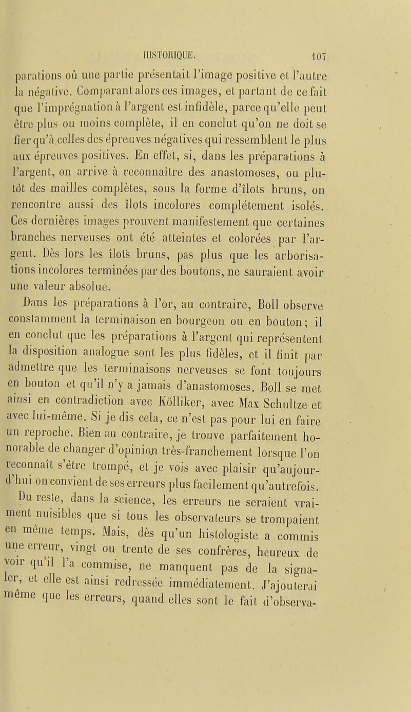 parations où une partie présentait l'image positive et l'autre la négative. Comparant alors ces images, et partant de ce fait que l'imprégnation à l'argent est infidèle, parce qu'elle peut être plus ou moins complète, il en conclut qu'on ne doit se lier qu'à.celles des épreuves négatives qui ressemblent le plus aux épreuves positives. En effet, si, dans les préparations à l'argent, on arrive à reconnaître des anastomoses, ou plu- tôt des mailles complètes, sous la forme d'îlots bruns, on rencontre aussi des îlots incolores complètement isolés. Ces dernières images prouvent manifestement que certaines branches nerveuses ont été atteintes et colorées par l'ar- gent. Dès lors les îlots bruns, pas plus que les arborisa- tions incolores terminées par des boutons, ne sauraient avoir une valeur absolue. Dans les préparations à l'or, au contraire, Ml observe constamment la terminaison en bourgeon ou en bouton; il en conclut que les préparations à l'argent qui représentent la disposition analogue sont les plus fidèles, et il finit par admettre que les terminaisons nerveuses se font toujours en bouton et qu'il n'y a jamais d'anastomoses. Boll se met ainsi en contradiction avec Kôlliker, avec Max Schultze et avec lui-même. Si je dis cela, ce n'est pas pour lui en faire un reproche. Bien au contraire, je trouve parfaitement ho- norable de changer d'opinion très-franchement lorsque l'on reconnaît s'être trompé, et je vois avec plaisir qu'aujour- d'hui on convient de ses erreurs plus facilement qu'autrefois. Du reste, dans la science, les erreurs ne seraient vrai- ment nuisibles que si tous les observaleurs se trompaient en même temps. Mais, dès qu'un histologiste a commis une erreur, vingt ou trente de ses confrères, heureux de voir qu'il l'a commise, ne manquent pas de la signa- ler, et elle est ainsi redressée immédiatement. J'ajouterai même que les erreurs, quand elles sont Je fait d'observa-