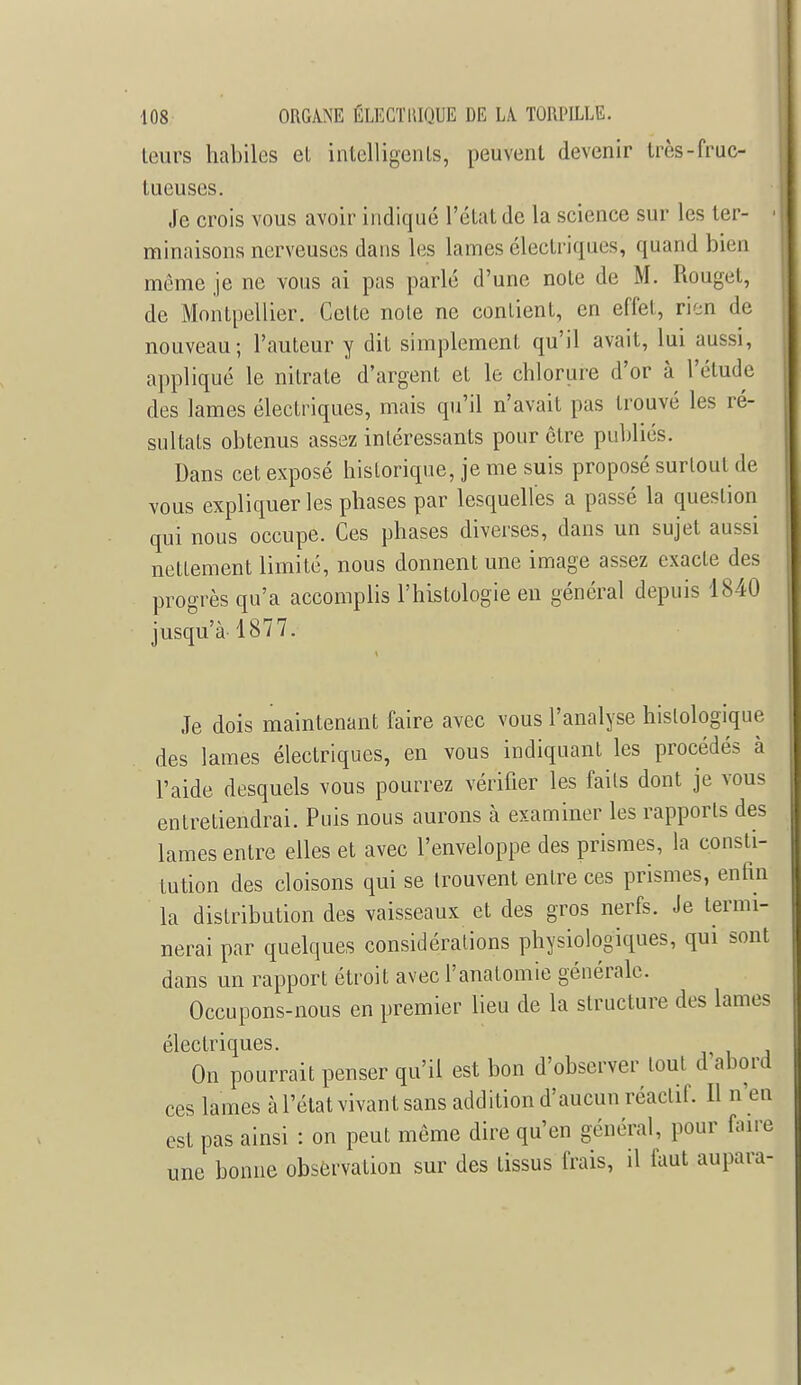 leurs habiles el intelligents, peuvent devenir très-fruc- tueuses. Je crois vous avoir indiqué l'état de la science sur les ter- minaisons nerveuses dans les lames électriques, quand bien même je ne vous ai pas parlé d'une note de M. Rouget, de Montpellier. Celte noie ne contient, en effel, rien de nouveau; l'auteur y dit simplement qu'il avait, lui aussi, appliqué le nitrate d'argent et le chlorure d'or à l'élude des lames électriques, mais qu'il n'avait pas trouvé les ré- sultats obtenus assez intéressants pour cire publiés. Dans cet exposé historique, je me suis proposé surtout de vous expliquer les phases par lesquelles a passé la question qui nous occupe. Ces phases diverses, dans un sujet aussi nettement limité, nous donnent une image assez exacte des progrès qu'a accomplis l'histologie en général depuis 1840 jusqu'à 1877. Je dois maintenant faire avec vous l'analyse hislologique des lames électriques, en vous indiquant les procédés à l'aide desquels vous pourrez vérifier les fails dont je vous entretiendrai. Puis nous aurons à examiner les rapports des lames entre elles et avec l'enveloppe des prismes, la consti- tution des cloisons qui se trouvent entre ces prismes, enfin la distribution des vaisseaux et des gros nerfs. Je termi- nerai par quelques considérations physiologiques, qui sont dans un rapport étroit avec l'anatomie générale. Occupons-nous en premier lieu de la structure des lames électriques. On pourrait penser qu'il est bon d'observer loul d abord ces lames à l'état vivant sans addition d'aucun réactif. Il n'en est pas ainsi : on peut même dire qu'en général, pour faire une bonne observation sur des tissus frais, il faut aupara-