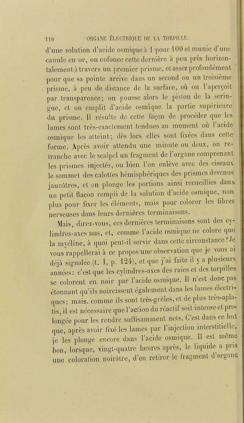 d'une solution d'acide osmiqueà 1 pour 100 et munie d'une canule en or, on enfonce cette dernière à peu près horizon- talement $ travers un premier prisme, et assez profondément pour que sa pointe arrive dans un second ou un troisième prisme, à peu de dislance de la surface, où on l'aperçoit par transparence; on pousse alors le piston de la serin- gue, et on emplit d'acide osmique la partie supérieure du prisme. Il résulte de cetle façon de procéder que les lames sont très-exactement tendues au moment où l'acide osmique les atteint; dès lors elles sont fixées dans celle forme. Après avoir attendu une minute ou deux, on re- tranche avec le scalpel un fragment de l'organe comprenant les prismes injectés, ou bien l'on enlève avec des ciseaux le sommet des calottes hémisphériques des prismes devenus jaunâtres, et on plonge les portions ainsi recueillies dans, un petit flacon rempli de la solution d'acide osmique, non plus pour fixer les éléments, mais pour colorer les libres nerveuses dans leurs dernières terminaisons. Mais, direz-vous, ces dernières terminaisons sont des cy- lindres-axes nus, et, comme l'acide osmique ne colore que la myéline, à quoi peut-il servir dans cette circonstance?Je vous rappellerai à ce propos une observation que je vous ai déjà signalée (t. I, p. 124), et que j'ai faite il y a plusieurs années: c'est que les cylindres-axes des raies et des torpilles se colorent en noir par l'acide osmique. Il n'est donc pas étonnant qu'ils noircissent également dans les lames électri- ques; mais, comme ils sont très-grêles, et de plus très-apla- tis, il est nécessaire que l'action du réactif soit intense et pro- longée pour les rendre suffisamment nets. C'est dans ce but que, après avoir fixé les lames par l'injection interstitielle* je les plonge encore dans l'acide osmique. Il est même bon, lorsque, vingt-quatre heures après, le liquide a pris une coloration noirâtre, d'en retirer le fragment d'organo