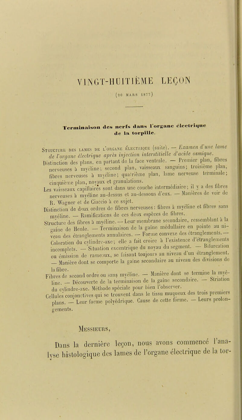 VINGT-HUITIÈME LEÇON !0 MARS 187l) Terminaison des nerfs dans l'organe éleetriqne de la torpille. Structure des lames de l'organe Électrique (suite). - Examen d'une lame de Vorqane électrique après injection interstitielle d'acide usmique. Distinction des plans, en parlant de la face ventrale. - Premier plan, fibres nerveuses à myéline; second plan, vaisseaux sanguins; troisième plan, fibres nerveuses à myéline; quatrième plan, lame nerveuse terminale; cinquième plan, noyaux et granulations. Les vaisseaux capillaires sont dans une couche intermédiaire; il y a des libres nerveuses a myéline au-dessus et au-dessous d'eux. — Manières de voir de R. Wagner el de Ciaccio 'a ce sujet. Distinction de deux ordres de fibres nerveuses : fibres à myéline et fibres sans myéline — Ramifications de ces deux espèces de fibres. Structure des fibres à myéline. — Leur membrane secondaire, ressemblant a la ..aine de Hcnle. — Terminaison de la gaine médullaire en pointe au ni- veau des étranglements annulaires. — Forme convexe des étranglements. — Coloration du cylindre-axe; elle a fait croire à l'existence d'étranglements incomplets. —Situation excentrique du noyau du segment. — Bifurcation ou émission de rameaux, se faisant toujours au niveau d'un étranglement. — Manière dont se comporte la gaine secondaire au niveau des divisions de l'i libre Fibres de'second ordre ou sans myéline. - Manière dont se termine la myé- i;ne. _ Découverte de la terminaison de la gaine secondaire. — Mrialion du cvlindre-axe. Méthode spéciale pour bien l'observer. Cellules conjonctives qui se trouvent dans le tissu muqueux des trois premiers plans. _ Leur forme polyédrique. Cause de cette forme. - Leurs prolon- gements. Messieurs, Dans la dernière leçon, nous avons commence l'ana- lyse histologique des lames de l'organe électrique de la tor-